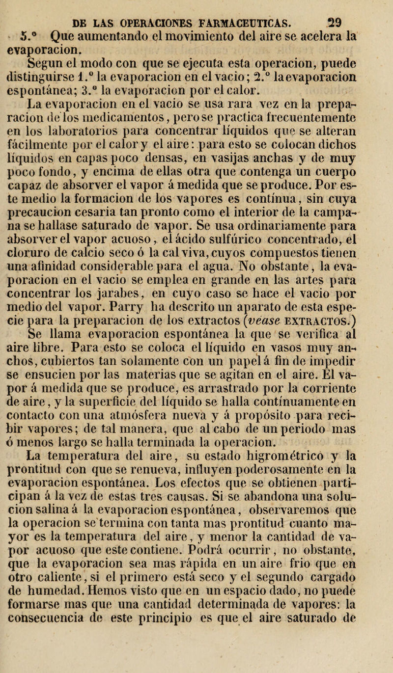 5.° Que aumentando el movimiento del aire se acelera la evaporación. Según el modo con que se ejecuta esta operación, puede distinguirse l.° la evaporación en el vacio; 2.° laevaporacion espontánea; 3.° la evaporación por el calor. La evaporación en el vacio se usa rara vez en la prepa¬ ración délos medicamentos, pero se practica frecuentemente en los laboratorios para concentrar líquidos que se alteran fácilmente por el calor y el aire : para esto se colocan dichos líquidos en capas poco densas, en vasijas anchas y de muy poco fondo, y encima de ellas otra que contenga un cuerpo capaz de absorver el vapor á medida que se produce. Por es¬ te medio la formación de los vapores es continua, sin cuya precaución cesaría tan pronto como el interior de la campa¬ na se hallase saturado de vapor. Se usa ordinariamente para absorver el vapor acuoso, el ácido sulfúrico concentrado, el cloruro de calcio seco ó la cal viva, cuyos compuestos tienen una afinidad considerable para el agua. No obstante, la eva¬ poración en el vacio se emplea en grande en las artes para concentrar los jarabes, en cuyo caso se hace el vacio por medio del vapor. Parry ha descrito un aparato de esta espe¬ cie para la preparación de los extractos {véase extractos.) Se llama evaporación espontánea la que se verifica al aire libre. Para esto se coloca el líquido en vasos muy an¬ chos, cubiertos tan solamente con un papel á fin de impedir se ensucien por las materias que se agitan en el aire. El va¬ por á medida que se produce, es arrastrado por la corriente de aire, y la superficie del líquido se halla continuamente en contacto con una atmósfera nueva y á propósito para reci¬ bir vapores; de tal manera, que al cabo de un periodo mas ó menos largo se halla terminada la operación. La temperatura del aire, su estado higrométrico y la prontitud con que se renueva, influyen poderosamente en la evaporación espontánea. Los efectos que se obtienen parti¬ cipan á la vez de estas tres causas. Si se abandona una solu¬ ción salina á la evaporación espontánea, observaremos que la operación se termina con tanta mas prontitud cuanto ma¬ yor es la temperatura del aire, y menor la cantidad de va¬ por acuoso que este contiene. Podrá ocurrir, no obstante, que la evaporación sea mas rápida en un aire frió que en otro caliente, si el primero está seco y el segundo cargado de humedad. Hemos visto que en un espacio dado, no puede formarse mas que una cantidad determinada de vapores: la consecuencia de este principio es que el aire saturado de