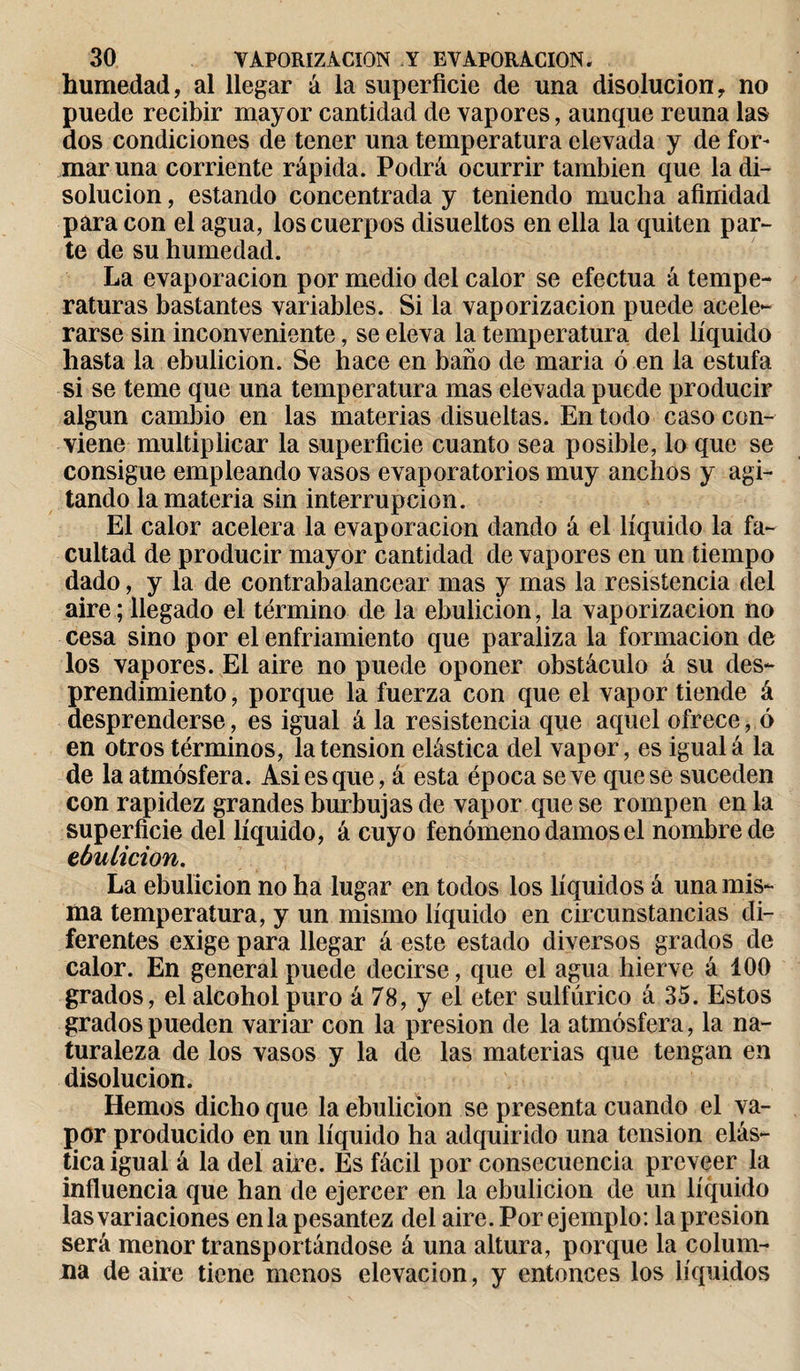 humedad, al llegar á la superficie de una disolución, no puede recibir mayor cantidad de vapores, aunque reúna las dos condiciones de tener una temperatura elevada y de for¬ mar una corriente rápida. Podrá ocurrir también que la di¬ solución , estando concentrada y teniendo mucha afinidad para con el agua, los cuerpos disueltos en ella la quiten par¬ te de su humedad. La evaporación por medio del calor se efectúa á tempe¬ raturas bastantes variables. Si la vaporización puede acele¬ rarse sin inconveniente, se eleva la temperatura del líquido hasta la ebulición. Se hace en baño de maria ó en la estufa si se teme que una temperatura mas elevada puede producir algún cambio en las materias disueltas. En todo caso con¬ viene multiplicar la superficie cuanto sea posible, lo que se consigue empleando vasos evaporatorios muy anchos y agi¬ tando la materia sin interrupción. El calor acelera la evaporación dando á el líquido la fa¬ cultad de producir mayor cantidad de vapores en un tiempo dado, y la de contrabalancear mas y mas la resistencia del aire ; llegado el término de la ebulición, la vaporización no cesa sino por el enfriamiento que paraliza la formación de los vapores. El aire no puede oponer obstáculo á su des¬ prendimiento, porque la fuerza con que el vapor tiende á desprenderse, es igual á la resistencia que aquel ofrece, ó en otros términos, la tension elástica del vapor, es igual á la de la atmósfera. Asi es que, á esta época se ve que se suceden con rapidez grandes burbujas de vapor que se rompen en la superficie del líquido, á cuyo fenómeno damos el nombre de ebulición. La ebulición no ha lugar en todos los líquidos á una mis¬ ma temperatura, y un mismo líquido en circunstancias di¬ ferentes exige para llegar á este estado diversos grados de calor. En general puede decirse, que el agua hierve á 100 grados, el alcohol puro á 78, y el eter sulfúrico á 35. Estos grados pueden variar con la presión de la atmósfera, la na¬ turaleza de los vasos y la de las materias que tengan en disolución. Hemos dicho que la ebulición se presenta cuando el va¬ por producido en un líquido ha adquirido una tension elás¬ tica igual á la del aire. Es fácil por consecuencia proveer la influencia que han de ejercer en la ebulición de un líquido las variaciones en la pesantez del aire. Por ejemplo : la presión será menor transportándose á una altura, porque la colum¬ na de aire tiene menos elevación, y entonces los líquidos