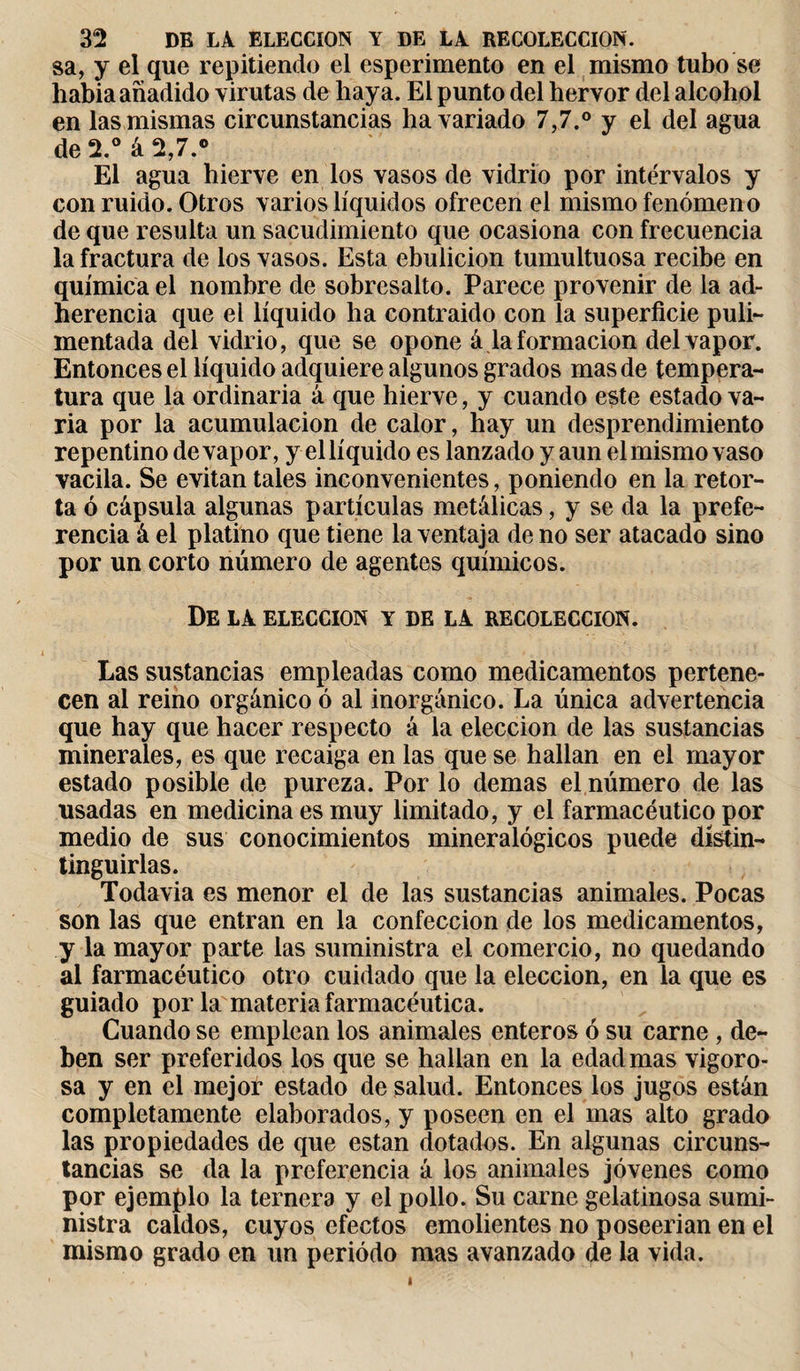 sa, y el que repitiendo el esperimento en el mismo tubo se liabia añadido virutas de haya. El punto del hervor del alcohol en las mismas circunstancias ha variado 7,7.° y el del agua de 2.° á 2,7.° El agua hierve en los vasos de vidrio por intervalos y con ruido. Otros varios líquidos ofrecen el mismo fenómeno de que resulta un sacudimiento que ocasiona con frecuencia la fractura de los vasos. Esta ebulición tumultuosa recibe en química el nombre de sobresalto. Parece provenir de la ad¬ herencia que el líquido ha contraido con la superficie puli¬ mentada del vidrio, que se opone á la formación del vapor. Entonces el líquido adquiere algunos grados mas de tempera¬ tura que la ordinaria á que hierve, y cuando este estado va¬ ria por la acumulación de calor, hay un desprendimiento repentino de vapor, y ellíquido es lanzado y aun elmismovaso vacila. Se evitan tales inconvenientes, poniendo en la retor¬ ta ó cápsula algunas partículas metálicas, y se da la prefe¬ rencia á el platino que tiene la ventaja de no ser atacado sino por un corto número de agentes químicos. De Là ELECCION Y DE LÀ RECOLECCION. Las sustancias empleadas como medicamentos pertene¬ cen al reino orgánico ó al inorgánico. La única advertencia que hay que hacer respecto á la elección de las sustancias minerales, es que recaiga en las que se hallan en el mayor estado posible de pureza. Por lo demas el número de las usadas en medicina es muy limitado, y el farmacéutico por medio de sus conocimientos mineralógicos puede dístin- tinguirlas. Todavia es menor el de las sustancias animales. Pocas son las que entran en la confección de los medicamentos, y la mayor parte las suministra el comercio, no quedando al farmacéutico otro cuidado que la elección, en la que es guiado por la materia farmacéutica. Cuando se emplean los animales enteros ó su carne, de¬ ben ser preferidos los que se hallan en la edad mas vigoro¬ sa y en el mejor estado de salud. Entonces los jugos están completamente elaborados, y poseen en el mas alto grado las propiedades de que están dotados. En algunas circuns¬ tancias se da la preferencia á los animales jóvenes como por ejemplo la ternera y el pollo. Su carne gelatinosa sumi¬ nistra caldos, cuyos efectos emolientes no poseerian en el mismo grado en un periodo mas avanzado de la vida. t