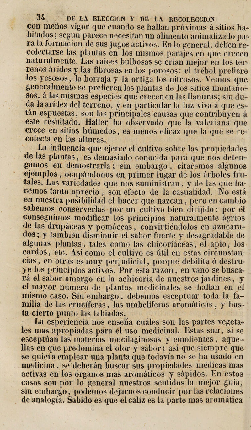 con menos vigor que cuando se hallan próximas á sitios ha¬ bitados; según parece necesitan un alimento animalizado pa¬ ra la formación de sus jugos activos. En lo general, deben re¬ colectarse las plantas en los mismos parajes en que crecen naturalmente. Las raices bulbosas se crian mejor en los ter¬ renos áridos y las fibrosas en los porosos: el trébol prefiere los yesosos, la borraja y la ortiga los nitrosos; Yernos que generalmente se prefieren las plantas de los sitios montaño¬ sos, á las mismas especies que crecen en las llanuras; sin du¬ ela la aridez del terreno, y en particular la luz viva á que es* tán espuestas, son las principales causas que contribuyen á este resultado. Haller ha observado que la valeriana que crece en sitios húmedos, es menos eficaz que la que se re¬ colecta en las alturas. La influencia que ejerce el cultivo sobre las propiedades de las plantas, es demasiado conocida para que nos deten¬ gamos en demostrarla ; sin embargo , citaremos algunos ejemplos, ocupándonos en primer lugar de los árboles fru¬ tales. Las variedades que nos suministran, y de las que ha¬ cemos tanto aprecio , son efecto de la casualidad. No está en nuestra posibilidad el hacer que nazcan, pero en cambio sabemos conserverías por un cultivo bien dirijido : por él conseguimos modificar los principios naturalmente ágrios de las drupáceas y pomáceas, convirtiéndolos en azucarad- dos ; y también disminuir el sabor fuerte y desagradable de algunas plantas, tales como las chicoriáceas, el apio, los cardos, etc. Asi como el cultivo es útil en estas circunstan¬ cias , én otras es muy perjudicial, porque debilita ó destru¬ ye los principios activos. Por esta razón, en vano se busca*- rá el sabor amargo en la achicoria de nuestros jardines, y el mayor número de plantas medicinales se hallan en el mismo caso. Sin embargo, debemos esceptuar toda la fa¬ milia de las cruciferas, las umbelíferas aromáticas , y has¬ ta cierto punto las labiadas. La esperiencia nos enseña cuáles son las partes vegeta* íes mas apropiadas para el uso medicinal. Estas son, si se esceptúan las materias mucilaginosas y emolientes , aque¬ llas en que predomina el olor y sabor ; asi que siempre que se quiera emplear una planta que todavía no se ha usado en medicina, se deberán buscar sus propiedades médicas mas activas en los órganos mas aromáticos y sápidos. En estos casos son por lo general nuestros sentidos la mejor guia, sin embargo, podemos dejarnos conducir por las relaciones de analogía. Sabido es que el cáliz es la parte mas aromática