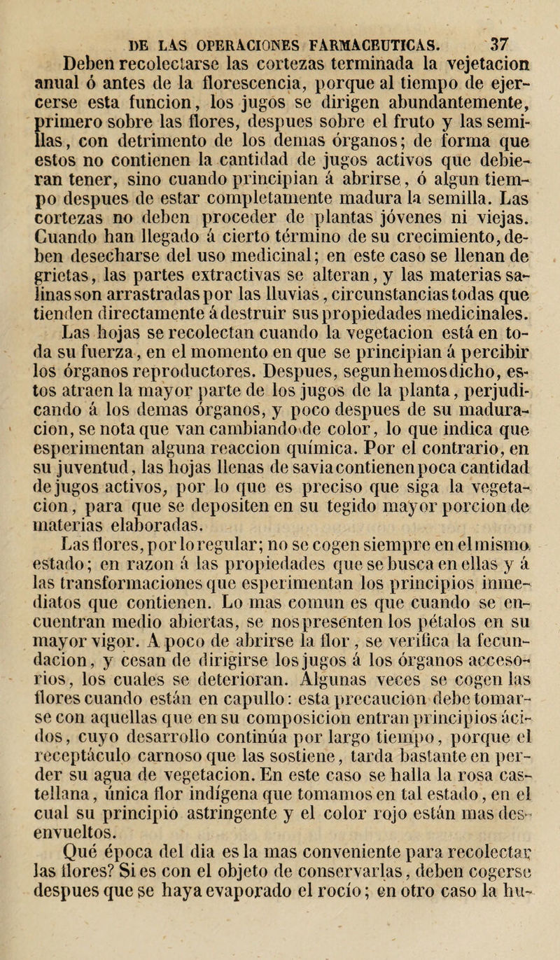 Deben recolectarse las cortezas terminada la vejetacion anual ó antes de la florescencia, porque al tiempo de ejer¬ cerse esta función, los jugos se dirigen abundantemente, primero sobre las flores, después sobre el fruto y las semi¬ llas , con detrimento de los demas órganos ; de forma que estos no contienen la cantidad de jugos activos que debie¬ ran tener, sino cuando principian á abrirse, ó algún tiem¬ po después de estar completamente madura la semilla. Las cortezas no deben proceder de plantas jóvenes ni viejas. Guando han llegado á cierto término de su crecimiento, de¬ ben desecharse del uso medicinal ; en este caso se llenan de grietas, las partes extractivas se alteran, y las materias sa¬ linas son arrastradas por las lluvias, circunstancias todas que tienden directamente á destruir sus propiedades medicinales. Las hojas se recolectan cuando la vegetación está en to¬ da su fuerza, en el momento en que se principian á percibir los órganos reproductores. Después, según hemos dicho, es¬ tos atraen la mayor parte de los jugos de la planta, perjudi¬ cando á los demas órganos, y poco después de su madura¬ ción, se nota que van cambiando de color, lo que indica que esperimentan alguna reacción química. Por el contrario, en su juventud, las hojas llenas de savia contienen poca cantidad de jugos activos, por lo que es preciso que siga la vegeta¬ ción , para que se depositen en su tegido mayor porción de materias elaboradas. Las flores, por lo regular; no se cogen siempre en el misma estado ; en razón á las propiedades que se busca en ellas y á las transformaciones que esperimentan los principios inme¬ diatos que contienen. Lo mas común es que cuando se en¬ cuentran medio abiertas, se nos presenten los pétalos en su mayor vigor. A poco de abrirse la flor, se verifica la fecun¬ dación, y cesan de dirigirse los jugos á los órganos acceso¬ rios , los cuales se deterioran. Algunas veces se cogen las flores cuando están en capullo : esta precaución debe tomar¬ se con aquellas que en su composición entran principios áci¬ dos, cuyo desarrollo continúa por largo tiempo, porque el receptáculo carnoso que las sostiene, tarda bastante en per¬ der su agua de vegetación. En este caso se halla la rosa cas¬ tellana , única flor indígena que tomamos en tal estado, en el cual su principio astringente y el color roio están mas des¬ envueltos. Qué época del dia es la mas conveniente para recolectar las flores? Si es con el objeto de conservarlas, deben cogerse después que se haya evaporado el rocío ; en otro caso la hu-