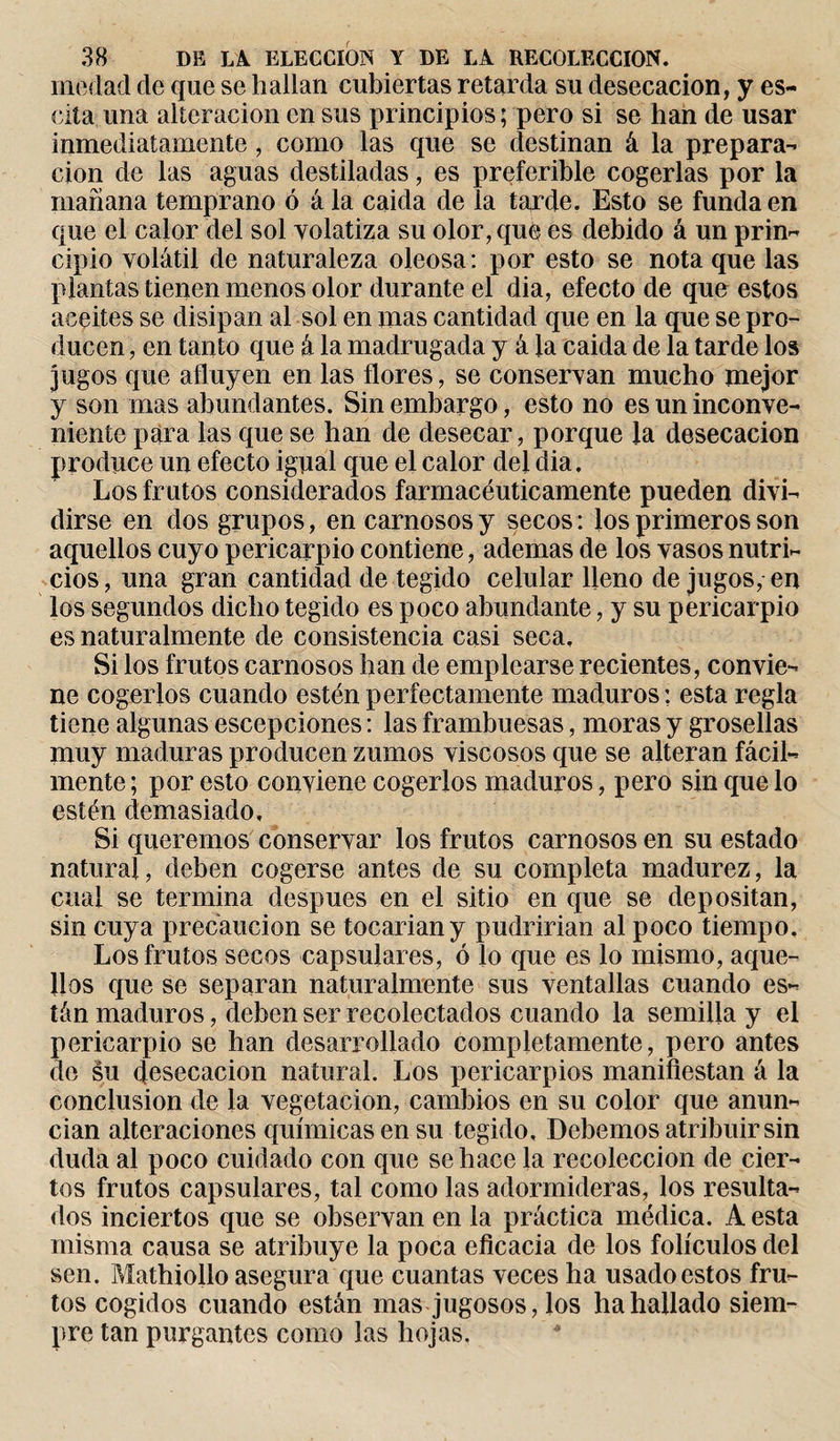 medad de que se hallan cubiertas retarda su desecación, y es¬ cita una alteración en sus principios ; pero si se han de usar inmediatamente, como las que se destinan á la prepara¬ ción de las aguas destiladas, es preferible cogerlas por la mañana temprano ó á la caida de la tarde. Esto se funda en que el calor del sol volatiza su olor, qué es debido á un prin¬ cipio volátil de naturaleza oleosa: por esto se nota que las plantas tienen menos olor durante el dia, efecto de que estos aceites se disipan al sol en mas cantidad que en la que se pro¬ ducen , en tanto que á la madrugada y á la caida de la tarde los jugos que afluyen en las flores, se conservan mucho mejor y son mas abundantes. Sin embargo, esto no es un inconve¬ niente para las que se han de desecar, porque la desecación produce un efecto igual que el calor del dia. Los frutos considerados farmacéuticamente pueden divi¬ dirse en dos grupos, en carnosos y secos : ios primeros son aquellos cuyo pericarpio contiene, ademas de los vasos nutri¬ cios, una gran cantidad de tegido celular Heno de jugos, en los segundos dicho tegido es poco abundante, y su pericarpio es naturalmente de consistencia casi seca. Si los frutos carnosos han de emplearse recientes, convie¬ ne cogerlos cuando estén perfectamente maduros: esta regla tiene algunas escepciones : las frambuesas, moras y grosellas muy maduras producen zumos viscosos que se alteran fácil¬ mente ; por esto conviene cogerlos maduros, pero sin que lo estén demasiado. Si queremos conservar los frutos carnosos en su estado natural, deben cogerse antes de su completa madurez, la cual se termina después en el sitio en que se depositan, sin cuya precaución se tocariany pudrirían al poco tiempo. Los frutos secos capsulares, ó lo que es lo mismo, aque¬ llos que se separan naturalmente sus ventallas cuando es¬ tán maduros, deben ser recolectados cuando la semilla y el pericarpio se han desarrollado completamente, pero antes de su desecación natural. Los pericarpios manifiestan á la conclusion de la vegetación, cambios en su color que anun¬ cian alteraciones químicas en su tegido, Debemos atribuir sin duda al poco cuidado con que se hace la recolección de cier¬ tos frutos capsulares, tal como las adormideras, los resulta¬ dos inciertos que se observan en la práctica médica. A esta misma causa se atribuye la poca eficacia de los folículos del sen. Mathiollo asegura que cuantas veces ha usado estos fru¬ tos cogidos cuando están mas jugosos, los ha hallado siem¬ pre tan purgantes como las hojas.