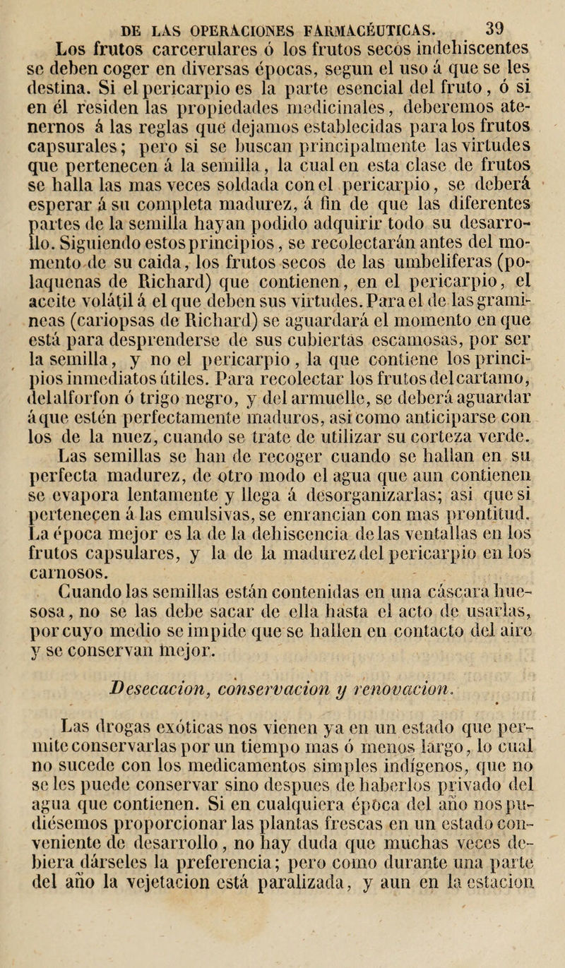 Los frutos carcerulares ó los frutos secos indehiscentes se deben coger en diversas épocas, según el uso á que se les destina. Si el pericarpio es la parte esencial del fruto, ó si en él residen las propiedades medicinales, deberemos ate¬ nernos á las reglas que' dejamos establecidas para los frutos capsurales; pero si se buscan principalmente las virtudes que pertenecen á la semilla, la cual en esta clase de frutos se halla las mas veces soldada con el pericarpio, se deberá esperar á su completa madurez, á fin de que las diferentes partes de la semilla hayan podido adquirir todo su desarro¬ llo. Siguiendo estos principios, se recolectarán antes del mo¬ mento de su caida, los frutos secos de las umbelíferas (po- laqucnas de Richard) que contienen, en el pericarpio, el aceite volátil á el que deben sus virtudes. Para el de las gramí¬ neas (cariopsas de Richard) se aguardará el momento en que está para desprenderse de sus cubiertas escamosas, por ser la semilla, y noel pericarpio, la que contiene los princi¬ pios inmediatos útiles. Para recolectar los frutos del cártamo, delalforfon ó trigo negro, y del armuelle, se deberá aguardar áque estén perfectamente maduros, asi como anticiparse con los de la nuez, cuando se trate de utilizar su corteza verde. Las semillas se han de recoger cuando se hallan en su perfecta madurez, de otro modo el agua que aun contienen se evapora lentamente y llega á desorganizarlas; asi que si pertenecen á las emulsivas, se enrancian con mas prontitud. La época mejor es la de la dehiscencia délas ventallas en los frutos capsulares, y la de la madurez del pericarpio en ios carnosos. Guando las semillas están contenidas en una cáscara hue¬ sosa , no se las debe sacar de ella hasta el acto de usarlas, por cuyo medio se impide que se hallen en contacto del aire y se conservan mejor. Desecación, conservación y renovación. , • Las drogas exóticas nos vienen ya en un estado que per¬ mite conservarlas por un tiempo mas ó menos largo, lo cual no sucede con los medicamentos simples indígenos, que no se les puede conservar sino después de haberlos privado del agua que contienen. Si en cualquiera época del año nos pu¬ diésemos proporcionar las plantas frescas en un estado con¬ veniente de desarrollo, no hay duda que muchas veces de¬ biera dárseles la preferencia; pero como durante una parte del año la vejetacion está paralizada, y aun en la estación
