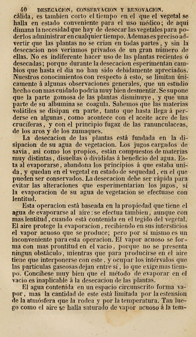 cálida, es también corto el tiempo en el que el vegetal se halla en estado conveniente para el uso médico; de aquí dimana la necesidad que hay de desecar las vegetales para po¬ derlos administrar en cualquier tiempo. Ademases preciso ad¬ vertir que las plantas no se crian en todas partes, y sin la desecación nos veríamos privados de un gran número de ellas. No es indiferente hacer uso de las plantas recientes ó desecadas; porque durante la desecación esperimentan cam¬ bios que hasta el dia no han sido debidamente apreciados. Nuestros conocimientos con respecto á esto, se limitan úni¬ camente á algunas observaciones generales, que un estudio hecho con mas cuidado podría muy bien desmentir. Se supone que la parte gomosa de las plantas disminuye, y que una parte de su albúmina se coagula. Sabemos que las materias volátiles se disipan en parte, tanto que hasta llega á per¬ derse en algunas, como acontece con el aceite acre de las cruciferas, y con el principio fugaz de las ranunculáceas, de los aros y de los zumaques. La desecación de las plantas está fundada en la di¬ sipación de su agua de vegetación. Los jugos cargados de savia, asi como los propios, están compuestos de materias muy distintas , disueltas ó divididas á beneficio del agua. Es¬ ta al evaporarse, abandona los principios á que estaba uni¬ da , y quedan en el vegetal en estado de sequedad, en el que pueden ser conservados. La desecación debe ser rápida para evitar las alteraciones que esperimentarian los jugos, si la evaporación de su agua de vegetación se efectuase con lentitud. Esta operación está bascada en la propiedad que tiene el agua de evaporarse al aire : se efectúa también, aunque con mas lentitud, cuando está contenida en el tegido del vegetal. El aire protege la evaporación, recibiendo en sus intersticios el vapor acuoso que se produce; pero por sí mismo es un inconveniente para esta operación. El vapor acuoso se for¬ ma con mas prontitud en el vacio, porque no se presenta ningún obstáculo, mientras que para producirse en el aire tiene que interponerse con este , y ocupar los intérvalos que las partículas gaseosas dejan entre sí, lo que exige mas tiem¬ po. Concíbese muy bien que el método de evaporar en el vacio es inaplicable á la desecación de las plantas. El agua contenida en un espacio circunscrito forma va¬ por , mas la cantidad de este está limitada por la ostensión de la atmósfera que la rodea y por la temperatura. Tan lue¬ go como el aire se halla saturado de vapor acuoso á la tem-
