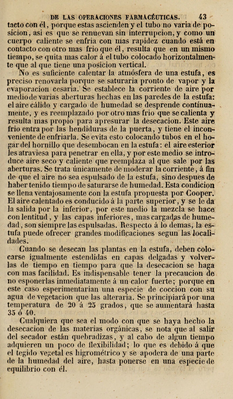 tacto con él, porque estas ascienden y el tubo no varia de po¬ sición, asi es que se renuevan sin interrupción, y como un cuerpo caliente se enfria con mas rapidez cuando está en contacto con otro mas frió que él, resulta que en un mismo tiempo, se quita mas calor á el tubo colocado horizontalmen¬ te que al que tiene una posición vertical. No es suficiente calentar la atmósfera de una estufares preciso renovarla porque se saturada pronto de vapor y la evaporación cesada. Se establece la corriente de aire por medio de varias aberturas hechas en las paredes de la estufa: el aire cálido y cargado de humedad se desprende continua¬ mente, y es reemplazado por otro mas frió que se calienta y resulta mas propio para apresurar la desecación. Este aire frió entra por las hendiduras de la puerta, y tiene el incon¬ veniente de enfriarla. Se evita esto colocando tubos en el ho¬ gar del hornillo que desembocan en la estufa: el aireesterior les atraviesa para penetrar en ella, y por este medio se intro¬ duce aire seco y caliente que reemplaza al que sale por las aberturas. Se trata únicamente de moderar la corriente, á fin de qué el aire no sea espulsádo de la estufa, sino después de haber tenido tiempo de saturarse de humedad. Esta condición se llena ventajosamente con la estufa propuesta por Gooper. El aire calentado es conducido á la parte superior, y se le da la salida por la inferior, por este medio la mezcla se hace con lentitud, y las capas inferiores, mas cargadas de hume¬ dad, son siempre las espulsadas. Respecto á lo demas, la es¬ tufa puede ofrecer grandes modificaciones según las locali¬ dades. Cuando se desecan las plantas en la estufa, deben colo¬ carse igualmente estendidas en capas delgadas y volver¬ las de tiempo en tiempo para que la desecación se haga con mas facilidad. Es indispensable tener la precaución de no esponerlas inmediatamente á un calor fuerte; porque en este caso esperimentarian una especie de cocción con su agua de vegetación que las alterarla. Se principiará por una temperatura de 20 á 25 grados, que se aumentará hasta 35 ó 40. Cualquiera que sea el modo con que se haya hecho la desecación de las materias orgánicas, se nota que al salir del secador están quebradizas, y al cabo de algún tiempo adquieren un poco de flexibilidad; lo que es debido á que el tegido vegetal es higrométrico y se apodera de una parte de la humedad del aire, hasta ponerse en una especie de equilibrio con él.