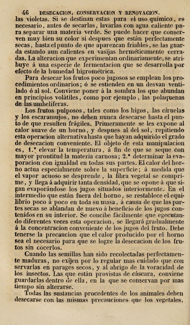 las violetas. Si se destinan estas para el uso químico, es necesario, antes de secarlas, lavarlas con agua caliente pa¬ ra separar una materia verde. Se puede hacer que conser¬ ven muy bien su color si después que están perfectamente secas, hasta el punto de que aparezcan friables, se las guar¬ da estando aun calientes en vasijas herméticamente cerra¬ das. La alteración que experimentan ordinariamente, se atri¬ buye á una especie de fermentación que se desarrolla por efecto de la humedad higrométrica. Para desecar los frutos poco jugosos se emplean los pro* cedimientos ordinarios ; ó se estienden en un desvan venti¬ lado ó al sol. Conviene poner á la sombra los que abundan en principios volátiles, como por ejemplo , las polaquenas de las umbelíferas. Los frutos pulposos, tales como los higos, las ciruelas y los escaramujos, no deben nunca desecarse hasta el pun¬ to de que resulten frágiles. Primeramente se les expone al calor suave de un horno, y despues ai del sol, repitiendo esta operación alternativa hasta que hayan adquirido el grado de desecación conveniente. El objeto de esta manipulación es, 1.® elevar la temperatura, á fin de que se seque con mayor prontitud la materia carnosa ; 2.® determinar la eva¬ poración con igualdad en todas sus partes. El calor del hor¬ no actúa especialmente sobre la superficie; á medida que el vapor acuoso se desprende , la fibra vegetal se compri¬ me , y llega á adquirir tanta densidad, que se opone á que si¬ gan evaporándose los jugos situados interiormente. En el intermedio que están fuera del horno, se restablece el equi¬ librio poco á poco en toda su masa, á causa de que las par¬ tes secas se ablandan de nuevo á beneficio de ios jugos con¬ tenidos en su interior. Se concibe fácilmente que egecutan- do diferentes veces esta operación, se llegará gradualmente á la concentración conveniente de los jugos del fruto. Debe tenerse la precaución que el calor producido por el horno sea el necesario para que se logre la desecación de los fru¬ tos sin cocerlos. Cuando las semillas han sido recolectadas perfectamen¬ te maduras , no exijen por lo regular mas cuidado que con servarlas en parages secos, y al abrigo de la voracidad de los insectos. Las que están provistas de cáscara, conviene guardarlas dentro de ella, en la que se conservan por mas tiempo sin alterarse. Todas las sustancias procedentes de los animales deben desecarse con las mismas precauciones que los vegetales.