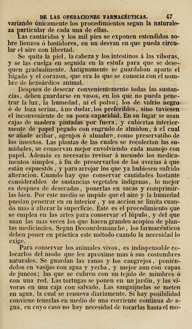 variando únicamente los procedimientos según la naturale¬ za particular de cada una de ellas. Las cantáridas y los mil pies se exponen estendidos so¬ bre lienzos ó bastidores, en un desvan en que pueda circu¬ lar el aire con libertad. Se quita la piel, la cabeza y los intestinos á las víboras, y se las cuelga en seguida en la estufa para que se dese¬ quen gradualmente. Antiguamente se guardaban aparte el hígado y el corazón, que era lo que se conocia con el nom¬ bre de bezoárdico animal. Después de desecar convenientemente todas las sustan¬ cias, deben guardarse en vasos, en los que no pueda pene¬ trar la luz, la humedad, ni el polvo; los de vidrio negro ó de loza serian, áno dudar,los preferibles, sino tuviesen el inconveniente de su poca capacidad. En su lugar se usan cajas de madera pintadas por fuera, y cubiertas interior¬ mente de papel pegado con engrudo de almidón, á el cual se añade acibar, agenjos ó alumbre, como preservatibo de los insectos. Las plantas de las cuales se recolectan las su¬ midades, se conservan mejor envolviendo cada manojo con papel. Además es necesario revisar á menudo los medica¬ mentos simples, á fin de preservarlos de las averias á que están espuestós , y para arrojar los que ya hubiesen sufrido alteración. Cuando hay que conservar cantidades bastante considerables de sustancias vegetales indígenas, lo mejor es después de desecadas, ponerlas en sacas y comprimir¬ las bien. Por este medio se impide que el aire y la humedad puedan penetrar en su interior, y su acción se limita cuan¬ do mas á alterar la superficie. Este es el procedimiento que se emplea en las artes para conservar el lúpulo, y del que usan las mas veces los que hacen grandes acopios de plan¬ tas medicinales. Según Decourdemanche, los farmacéuticos deben poner en práctica este método cuando la necesidad lo exige. Para conservar los animales vivos, es indispensable co¬ locarlos del modo que les aproxime mas á sus costumbres naturales. Se guardan las ranas y los cangrejos, ponién¬ dolos en vasijas con agua y yerba, y mejor aun con capas de juncos ; las que se cubren con un tejido de mimbres ó con una red. Las tortugas se ponen en un jardin, y las ví- voras en una caja con salvado. Las sanguijuelas se meten en agua, la cual se renueva diariamente. Si hay posibilidad conviene tenerlas en medio de una corriente continua de a- gua, en cuyo caso no hay necesidad de tocarlas hasta el mo-