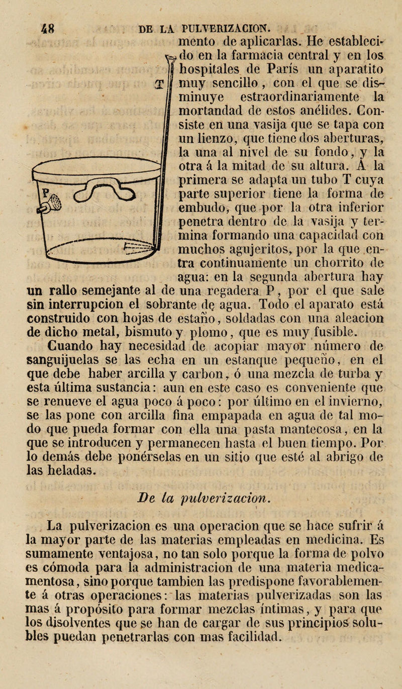 mentó de aplicarlas. He establecí- do en la farmacia central y en los hospitales de París un aparatito muy sencillo , con el que se dis¬ minuye estraordinariamente la mortandad de estos anélides. Con¬ siste en una vasija que se tapa con un lienzo, que tiene dos aberturas, la una al nivel de su fondo, y la otra á la mitad de su altura. A la primera se adapta un tubo T cuya parte superior tiene la forma de embudo, que por la otra inferior penetra dentro de la vasija y ter¬ mina formando una capacidad con muchos agujeritos, por la que en¬ tra continuamente un chorrito de agua: en la segunda abertura hay un rallo semejante al de una regadera P, por el que sale sin interrupción el sobrante de agua. Todo el aparato está construido con hojas de estaño, soldadas con una aleación de dicho metal, bismuto y plomo, que es muy fusible. Cuando hay necesidad de acopiar mayor número de sanguijuelas se las echa en un estanque pequeño, en el que debe haber arcilla y carbon r ó una mezcla de turba y esta última sustancia : aun en este caso es conveniente que se renueve el agua poco á poco : por último en el invierno, se las pone con arcilla fina empapada en agua de tal mo¬ do que pueda formar con ella una pasta mantecosa, en la que se introducen y permanecen hasta el buen tiempo. Por lo demás debe ponérselas en un sitio que esté al abrigo de las heladas. Ve la pulverización. La pulverización es una operación que se hace sufrir á la mayor parte de las materias empleadas en medicina. Es sumamente ventajosa, no tan solo porque la forma de polvo es cómoda para la administración de una materia medica¬ mentosa, sino porque también las predispone favorablemen¬ te á otras operaciones: las materias pulverizadas son las mas á propósito para formar mezclas íntimas, y para que los disolventes que se han de cargar de sus principios solu¬ bles puedan penetrarlas con mas facilidad.