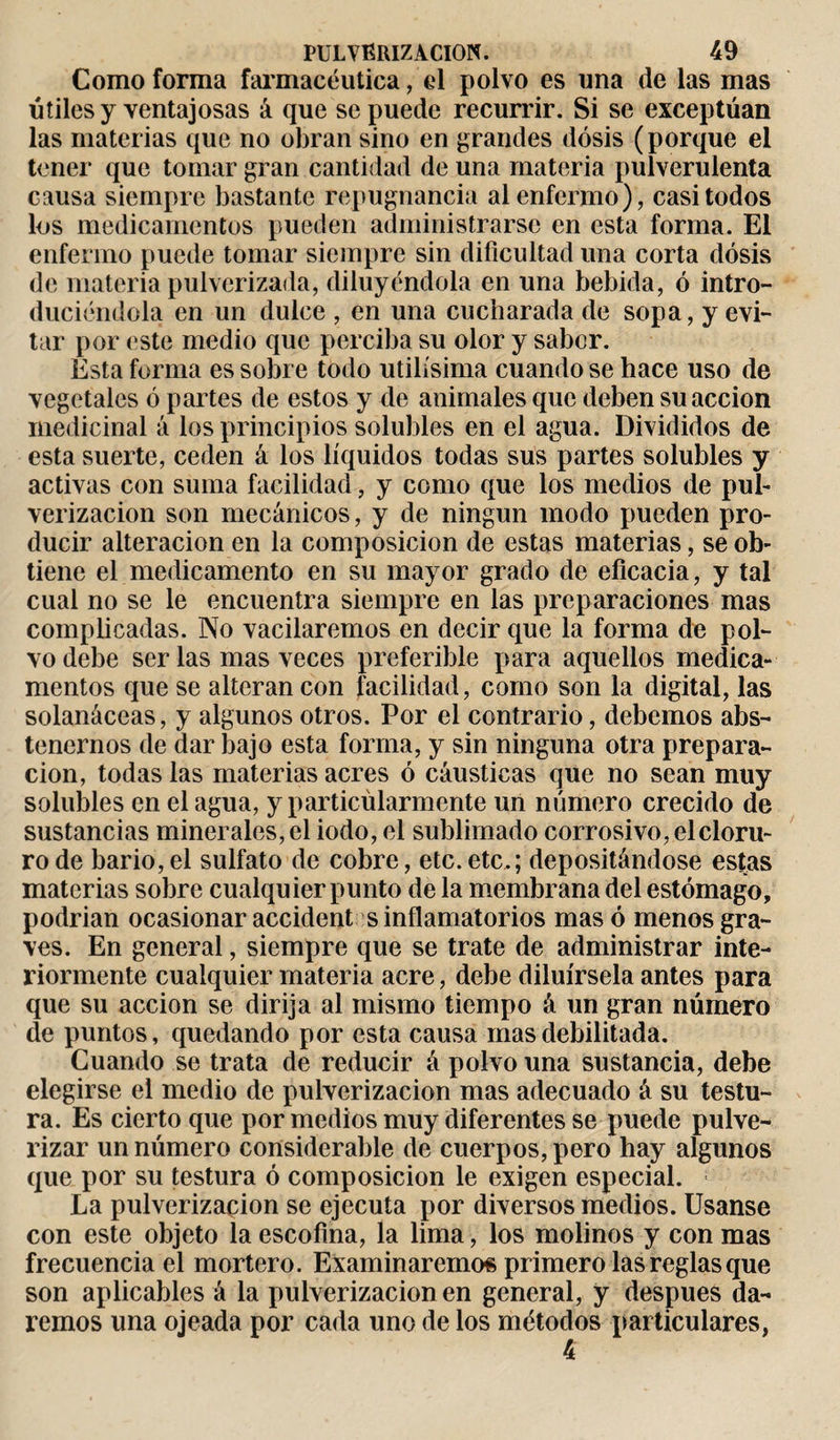 Como forma farmacéutica, el polvo es una de las mas útiles y ventajosas á que se puede recurrir. Si se exceptúan las materias que no obran sino en grandes dosis (porque el tener que tomar gran cantidad de una materia pulverulenta causa siempre bastante repugnancia al enfermo), casi todos los medicamentos pueden administrarse en esta forma. El enfermo puede tomar siempre sin dificultad una corta dosis de materia pulverizada, diluyéndola en una bebida, ó intro¬ duciéndola en un dulce , en una cucharada de sopa, y evi¬ tar por este medio que perciba su olor y sabor. Esta forma es sobre todo útilísima cuando se hace uso de vegetales ó partes de estos y de animales que deben su acción medicinal á los principios solubles en el agua. Divididos de esta suerte, ceden á los líquidos todas sus partes solubles y activas con suma facilidad, y como que los medios de pul¬ verización son mecánicos, y de ningún modo pueden pro¬ ducir alteración en la composición de estas materias, se ob¬ tiene el medicamento en su mayor grado de eficacia, y tal cual no se le encuentra siempre en las preparaciones mas complicadas. No vacilaremos en decir que la forma de pol¬ vo debe ser las mas veces preferible para aquellos medica¬ mentos que se alteran con facilidad, como son la digital, las solanáceas, y algunos otros. Por el contrario, debemos abs¬ tenernos de dar bajo esta forma, y sin ninguna otra prepara¬ ción, todas las materias acres ó cáusticas que no sean muy solubles en el agua, y particúlarmente un número crecido de sustancias minerales, el iodo, el sublimado corrosivo, el cloru¬ ro de bario,el sulfato de cobre, etc.etc.; depositándose estas materias sobre cualquier punto de la membrana del estómago, podrían ocasionar accident s inflamatorios mas ó menos gra¬ ves. En general, siempre que se trate de administrar inte¬ riormente cualquier materia acre, debe diluírsela antes para que su acción se dirija al mismo tiempo á un gran número de puntos, quedando por esta causa mas debilitada. Guando se trata de reducir á polvo una sustancia, debe elegirse el medio de pulverización mas adecuado á su testu- ra. Es cierto que por medios muy diferentes se puede pulve¬ rizar un número considerable de cuerpos, pero hay algunos que por su testura ó composición le exigen especial. ; La pulverización se ejecuta por diversos medios. Usanse con este objeto la escofina, la lima, los molinos y con mas frecuencia el mortero. Examinaremos primero las reglas que son aplicables á la pulverización en general, y después da¬ remos una ojeada por cada uno de los métodos particulares, 4