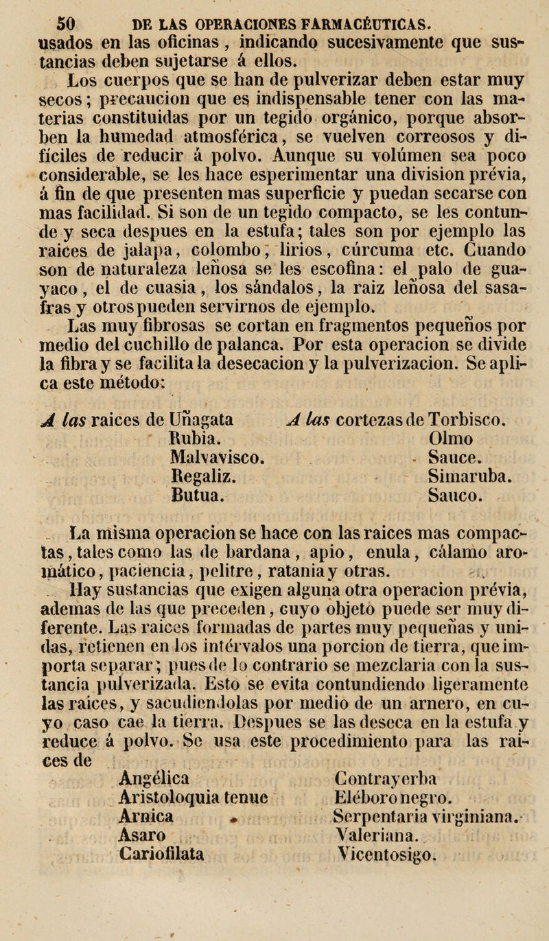 usados en las oficinas, indicando sucesivamente que sus¬ tancias deben sujetarse á ellos. Los cuerpos que se han de pulverizar deben estar muy secos ; precaución que es indispensable tener con las ma¬ terias constituidas por un tegido orgánico, porque absor¬ ben la humedad atmosférica, se vuelven correosos y di¬ fíciles de reducir á polvo. Aunque su volúmen sea poco considerable, se les hace esperimentar una division previa, á fin de que presenten mas superficie y puedan secarse con mas facilidad. Si son de un tegido compacto, se les contun¬ de y seca después en la estufa; tales son por ejemplo las raices de jalapa, Colombo, lirios, cúrcuma etc. Cuando son de naturaleza leñosa se les escofina : el palo de gua¬ yaco , el de cuasia, los sándalos, la raiz leñosa del sasa- fras y otros pueden servirnos de ejemplo. Las muy fibrosas se cortan en fragmentos pequeños por medio del cuchillo de palanca. Por esta operación se divide la fibra y se facilita la desecación y la pulverización. Se apli¬ ca este método: A las raices de Unagata Rubia. Malvavisco. Regaliz. Butua. A las cortezas de Torbisco. Olmo - Sauce. Simar uba. Sanco. La misma operación se hace con las raices mas compac¬ tas , tales como las de bardana , apio, enula, cálamo aro¬ mático, paciencia, pelitre, ratania y otras. Hay sustancias que exigen alguna otra operación prévia, ademas de las que preceden, Guyo objeto puede ser muy di¬ ferente. Las raices formadas de partes muy pequeñas y uni¬ das, retienen en los intérvalos una porción de tierra, que im¬ porta separar; pues de lo contrario se mezclaría con la sus¬ tancia pulverizada. Esto se evita contundiendo ligeramente las raices, y sacudiéndolas por medio de un amero, en cu¬ yo caso cae la tierra. Después se las deseca en la estufa y reduce á polvo. Se usa este procedimiento para las rai¬ ces de Angélica Aristoloquia tenue Arnica » Asaro Cariofilata Contrayerba Eléboro negro. Serpentaria virginiana. Valeriana. Vicentosigo.