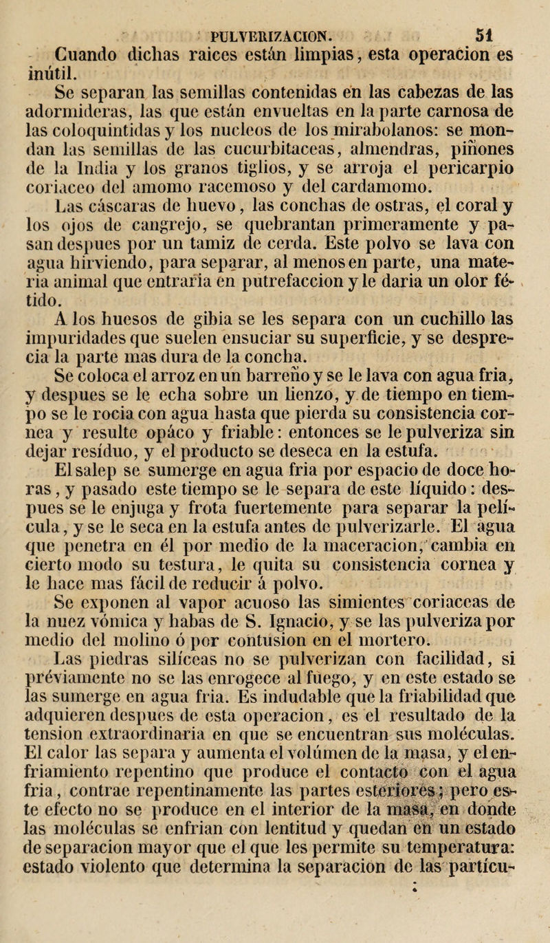 Cuando dichas raiccs están limpias, esta operación es inútil. Se separan las semillas contenidas en las cabezas de las adormideras, las que están envueltas en la parte carnosa de las coloquintidas y los núcleos de los mirabolanos: se mon¬ dan las semillas de las cucurbitáceas, almendras, piñones dé la India y los granos tiglios, y se arroja el pericarpio coriáceo del amomo racemoso y del cardamomo. Las cáscaras de huevo, las conchas de ostras, el coral y los ojos de cangrejo, se quebrantan primeramente y pa¬ san después por un tamiz de cerda. Este polvo se lava con agua hirviendo, para separar, al menos en parte, una mate¬ ria animal que entraria en putrefacción y le daria un olor fé¬ tido. A los huesos de gibia se les separa con un cuchillo las impuridades que suelen ensuciar su superficie, y se despre¬ cia la parte mas dura de la concha. Se coloca el arroz en un barreño y se le lava con agua fría, y después se le echa sobre un lienzo, y de tiempo en tiem¬ po se le rocía con agua hasta que pierda su consistencia cor¬ nea y resulte opáco y friable : entonces se le pulveriza sin dejar residuo, y el producto se deseca en la estufa. Elsalep se sumerge en agua fría por espacio de doce ho¬ ras , y pasado este tiempo se le separa de este líquido : des¬ pués se le enjuga y frota fuertemente para separar la pelí¬ cula , y se le seca en la estufa antes de pulverizarle. El agua que penetra en él por medio de la maceracion, cambia en cierto modo su testura, le quita su consistencia cornea y le hace mas fácil de reducir á polvo. Se exponen al vapor acuoso las simientes coriáceas de la nuez vómica y habas de S. Ignacio, y se las pulveriza por medio del molino ó por contusion en el mortero. Las piedras silíceas no se pulverizan con facilidad, si préviarnente no se las enrogece al fuego, y en este estado se las sumerge en agua fría. Es indudable que la friabilidad que adquieren despues de esta operación, es el resultado de la tension extraordinaria en que se encuentran sus moléculas. El calor las separa y aumenta el volumen de la masa, y el en¬ friamiento repentino que produce el contacto con el agua fría, contrae repentinamente las partes esteriores ; pero es* te efecto no se produce en el interior de la masa, en donde las moléculas se enfrian con lentitud y quedan en un estado de separación mayor que el que les permite su temperatura: estado violento que determina la separación de las partícu-