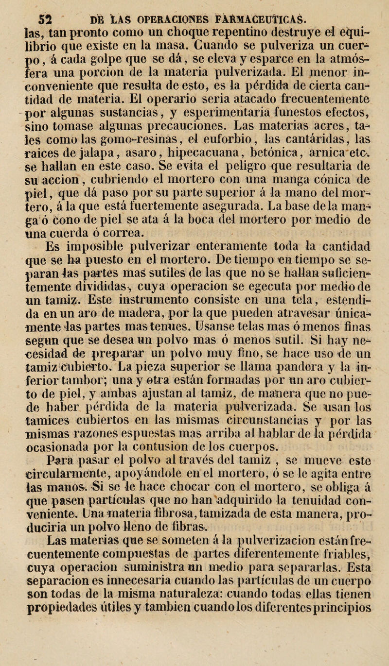 las, tan pronto como un choque repentino destruye el equi¬ librio que existe en la masa. Cuando se pulveriza un cuer¬ po , á cada golpe que se dá, se eleva y esparce en la atmós¬ fera una porción de la materia pulverizada. El menor in¬ conveniente que resulta de esto, es la pérdida de cierta can¬ tidad de materia. El operario seria atacado frecuentemente por algunas sustancias, y esperimentaria funestos efectos, sino tomase algunas precauciones. Las materias acres, ta¬ les como las gomo-resinas, el euforbio, las cantáridas, las raices de jalapa, asaro, hipecacuana, betónica, arnica'etc. se hallan en este caso. Se evita el peligro que resultaría de su acción, cubriendo el mortero con una manga cónica de piel, que dá paso por su parte superior á la mano del mor¬ tero, á la que está fuertemente asegurada. La base déla man¬ ga ó cono de piel se ata á la boca del mortero por medio de una cuerda ó correa. Es imposible pulverizar enteramente toda la cantidad que se ha puesto en el mortero. De tiempo en tiempo se se¬ paran 4as partes mas sutiles de las que no se hallan suficien¬ temente divididas*, cuya operación se egecuta por medio de un tamiz. Este instrumento consiste en una tela, estendi- da en un aro de madera, por la que pueden atravesar única¬ mente las partes mas tenues. Usanse telas mas ó menos finas según que se desea un polvo mas ó menos sutil. Si hay ne¬ cesidad de preparar un polvo muy fino, se hace uso &lt;le un tamiz cubierto. La pieza superior se llama pandera y la in¬ ferior tambor; una y otra están formadas por un aro cubier¬ to de piel, y ambas ajustan al tamiz, de manera que no pue¬ de haber pérdida de la materia pulverizada. Se usan los tamices cubiertos en las mismas circunstancias y por las mismas razones espuestas mas arriba al hablar de la pérdida ocasionada por la contusion de los cuerpos. Para pasar el polvo al través del tamiz , se mueve este drcularmente, apoyándole en el mortero, ó se le agita entre las manos. Si se le hace chocar con el mortero, se obliga á que pasen partículas que no han'adquirido la tenuidad con¬ veniente. Lna materia fibrosa, tamizada de esta manera, pro¬ duciría un polvo lleno de fibras. Las materias que se someten á la pulverización están fre¬ cuentemente compuestas de partes diferentemente friables, cuya operación suministra un medio para separarlas. Esta separación es innecesaria cuando las partículas de un cuerpo son todas de la misma naturaleza: cuando todas ellas tienen propiedades útiles y también cuando los diferentes principios