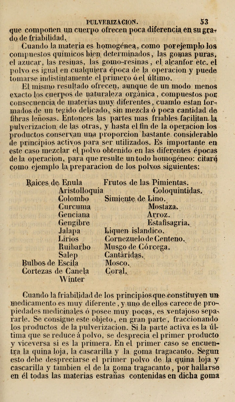 que componen un cuerpo ofrecen poca diferencia en su gra-f do de friabilidad. Cuando la materia es homogénea, como por ejemplo los compuestos químicos bien determinados, las gomas puras, el azúcar, las resinas, las gomo-resinas, el alcanfor etc. el polvo es igual en cualquiera época de la operación y puede tomarse indistintamente el primero ó el último. El mismo resultado ofrecen, aunque de un modo menos exacto los cuerpos de naturaleza orgánica, compuestos por consecuencia de materias muy diferentes, cuando están for¬ mados de un tegido delicado,, sin mezcla ó poca cantidad de fibras leñosas. Entonces las partes mas friables facilitan. La pulverización de las otras, y hasta el fin de la operación los productos conservan una proporción bastante considerable de principios activos para ser utilizados. Es importante en este caso mezclar el polvo obtenido en las diferentes épocas déla operación, para que resulte un todo homogéneo: citaré como ejemplo la^ preparación de los polvos siguientes: Raíces de Enula Aristolloquia Colombo Cúrcuma Genciana Gengibre Jalapa Lirios Ruibarbo Salep Bulbos de Estila Cortezas de Canela Winter Frutos de las Pimientas. Coloquintidas. Simiente de Lino. Mostaza. Arroz. Estafisagria. Liquen islándico. Cornezuelo de Centeno. Musgo de Córcega. Cantáridas, Mosco. Coral.. Cuando la friabilidad de los principios que constituyen un medicamento es muy diferente, y uno de eüos carece de pro¬ piedades medicinales ó posee muy pocas, es ventajoso sepa-* rarle. Se consigue este objeto, en gran parte, fraccionando los productos de la pulverización. Si la parte activa es la úl¬ tima que se reduce á polvo, se desprecia el primer producto y viceversa si es la primera. En el primer caso se encuen¬ tra la quina loja, la cascarilla y la goma tragacanto. Según esto debe despreciarse el primer polvo de la quina loja y cascarilla y también el de la goma tragacanto, por hallarse en él todas las materias estrañas contenidas en dicha goma