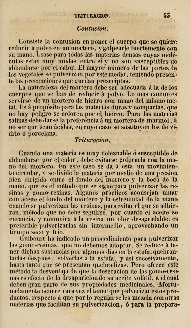 Contusion. Consiste la contusion en poner el cuerpo que se quiere reducir á polvo en un mortero, y golpearle fuertemente con su mano. Usase para todas las materias densas cuyas molé¬ culas están muy unidas entre sí y no son susceptibles de ablandarse por el calor. El mayor número de las partes de los vegetales se pulverizan por este medio, teniendo presen¬ te las precauciones que quedan proscriptas. La naturaleza del mortero debe ser adecuada á la de los cuerpos que se lian de reducir á polvo. Lo mas común es servirse de un mortero de hierro con mano del mismo me- tal. Es á propósito para las materias duras y compactas, que no hay peligro se coloren por el hierro. Para las materias salinas debe darse la preferencia á un mortero, de marmol, á no ser que sean acidas, en cuyo caso se sostituyen los de vi¬ drio ó porcelana. Trituración. Cuando una materia es muy deleznable ó susceptible de ablandarse por el calor, debe evitarse golpearla con la ma¬ no del mortero. En este caso se da á esta un movimien¬ to circular, y se divide la materia por medio de una presión bien dirigida entre el fondo del mortero y la boca de la mano, que es el método que se sigue para pulverizar las re¬ sinas y gomo-resinas. Algunos prácticos aconsejan untar con aceite el fondo, del mortero y la estremidad de la mano cuando se pulverizan las resinas, para evitar el que se adhie¬ ran, método que no debe seguirse, por cuanto el aceite se enrancia, y comunica á la resina un olor desagradable: es preferible pulverizarlas sin intermedio, aprovechando un tiempo seco y frió. Guibourt ha indicado un procedimiento para pulverizar las gomo-resinas, que no debemos adoptar. Se reduce á te¬ ner dichas sustancias por algunos dias en la estufa, quebran¬ tarlas después , volverlas á la estufa, y asi sucesivamente, hasta tanto que se presentan quebradizas. Pero ofrece este método, la desventaja de que la desecación de las gomo-resh ñas es efecto de la desaparición de su aceite volátil, á el cual deben gran parte de sus propiedades medicinales. Afortu¬ nadamente ocurre rara vez el tener que pulverizar estos pro¬ ductos, respecto á que por lo regulárseles mezcla con otras materias que facilitan su pulverización, ó para la prepara-