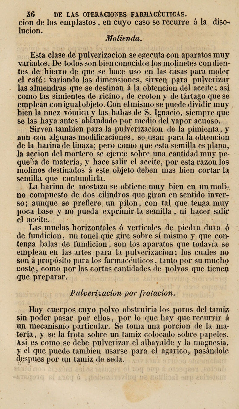 cion de los emplastos , en cuyo caso se recurre á la diso¬ lución. Molienda. Esta clase de pulverización se egeciita con aparatos muy variados. De todos son bien conocidos los molinetes con dien¬ tes de hierro de que se hace uso en las casas para moler el café : variando las dimensiones, sirven para pulverizar las almendras que se destinan á la obtepcion del aceite ; asi como las simientes de ricino, de croton y de tártago que se einplean con igual objeto. Con elmismo se puede dividir muy hien la nuez vómica y las habas de S. Ignacio, siempre que se las haya antes ablandado por medio del vapor acuoso. Sirven también para la pulverización de la pimienta, y aun con algunas modificaciones, se usan para la obtención de la harina de linaza; pero como que esta semilla es plana, la acción del mortero se ejerce sobre una cantidad muy pe¬ queña de materia, y hace salir el aceite, por esta razón los molinos destinados á este objeto deben mas bien cortar la semilla que contundirla. La harina de mostaza se obtiene muy bien en un moli¬ no compuesto de dos cilindros que giran en sentido inver¬ so; aunque se prefiere un pilón, con tal que tenga muy poca base y no pueda exprimir la semilla, ni hacer salir el aceite. Las muelas horizontales ó verticales de piedra dura ó de fundición, un tonel que gire sobre sí mismo y que con¬ tenga balas de fundición, son los aparatos que todavía se emplean en las artes para la pulverización; los cuales no son á propósito para los farmacéuticos, tanto por su mucho coste, como por las cortas cantidades de polvos que tienep que preparar. Pulverización por frotación. Hay cuerpos cuyo polvo obstruiría los poros del tamiz sin poder pasar por ellos, por lo que hay que recurrir á un mecanismo particular. Se toma una porción de la ma¬ teria, y se la frota sobre un tamiz colocado sobre papeles. Asi es como se debe pulverizar el albayalde y la magnesia, y el que puede también usarse para el agárico, pasándole ¡Jespues por un tamiz de seda.