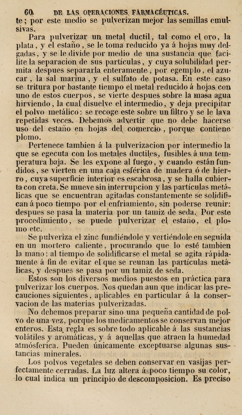 te ; por este medio se pulverizan mejor las semillas emul- sivas. Para pulverizar un metal dúctil, tal como el oro, la plata, y el estaño , se le toma reducido ya á hojas muy del¬ gadas, y se le divide por medio de una sustancia que faci¬ lite la separación de sus partículas, y cuya solubilidad per¬ mita después separarla enteramente, por egemplo, el azú¬ car , la sal marina , y el sulfato de potasa. En este caso se tritura por bastante tiempo el metal reducido á hojas con uno de estos cuerpos, se vierte después sobre la masa agua hirviendo, la cual disuelve el intermedio, y deja precipitar el polvo metálico : se recoge este sobre un filtro y se le lava repetidas veces. Debemos advertir que no debe hacerse uso del estaño en hojas del comercio , porqun contiene plomo. Pertenece también á la pulverización por intermedio la que se egecuta con los metales dúctiles, fusibles á una tem¬ peratura baja. Se les expone al fuego, y cuando están fun¬ didos , se vierten en una caja esférica de madera ó de hierr ro, cuya superficie interior es escabrosa, y se halla cubier¬ ta con creta. Se mueve sin interrupción y las partículas metá¬ licas que se encuentran agitadas constantemente se solidifi¬ can â poco tiempo por el enfriamiento, sin poderse reunir: después se pasa la materia por un tamiz de seda. Por este procedimiento, se puede pulverizar el, estaño, el plo¬ mo etc. Se pulveriza el zinc fundiéndole y vertiéndole en seguida en un mortero caliente, procurando que lo esté también la ruano : al tiempo de solidificarse el metal se agita rápida¬ mente á fin de evitar el que se reúnan las partículas metá¬ licas, y después se pasa por un tamiz de seda. Estos son los diversos medios puestos en práctica para pulverizar los cuerpos. Nos quedan aun que indicar las pre¬ cauciones siguientes , aplicables en particular á la conser¬ vación de las materias pulverizadas. No debemos preparar sino una pequeña cantidad de pol¬ vo de una vez, porque los medicamentos se conservan mejor enteros. Esta, regla es sobre todo aplicable á las sustancias volátiles y aromáticas, y á aquellas que atraen la humedad atmosférica. Pueden únicamente exceptuarse algunas sus¬ tancias minerales. Los polvos vegetales se deben conservar en vasijas per¬ fectamente cerradas. La luz altera árpoco tiempo su color, lo cual indica un principio de descomposición. Es preciso