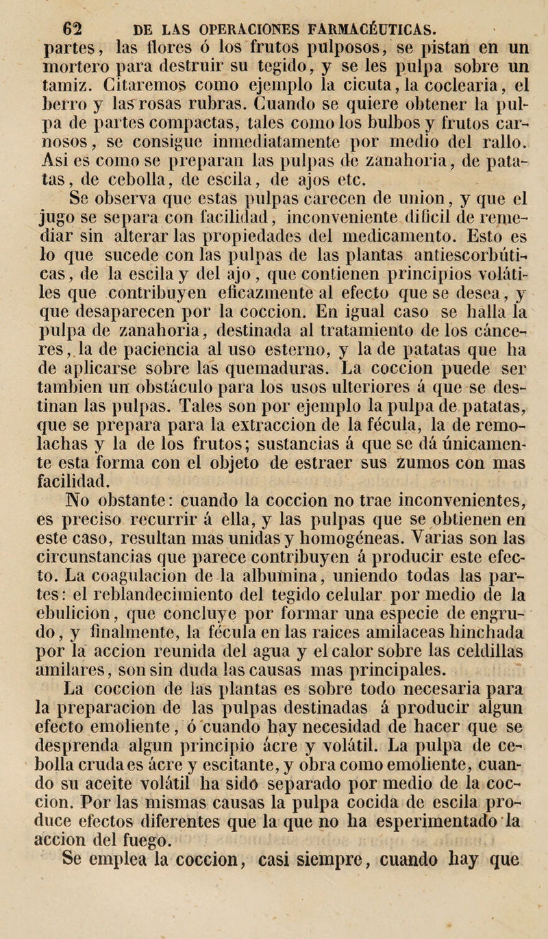 partes, las flores ó los frutos pulposos, se pistan en un mortero para destruir su tegido, y se les pulpa sobre un tamiz. Citaremos como ejemplo la cicuta, la coclearia, el berro y las rosas rubras. Cuando se quiere obtener la pul¬ pa de partes compactas, tales como los bulbos y frutos car¬ nosos, se consigue inmediatamente por medio del rallo. Asi es como se preparan las pulpas de zanahoria, de pata¬ tas, de cebolla, de escila, de ajos etc. Se observa que estas pulpas carecen de union, y que el jugo se separa con facilidad, inconveniente difícil de reme¬ diar sin alterar las propiedades del medicamento. Esto es lo que sucede con las pulpas de las plantas antiescorbúti¬ cas, de la escila y del ajo, que contienen principios voláti¬ les que contribuy en eficazmente al efecto que se desea, y que desaparecen por la cocción. En igual caso se halla la pulpa de zanahoria, destinada al tratamiento de los cánce¬ res, la de paciencia al uso estenio, y la de patatas que ha de aplicarse sobre las quemaduras. La cocción puede ser también un obstáculo para los usos ulteriores á que se des¬ tinan las pulpas. Tales son por ejemplo la pulpa de patatas, que se prepara para la extracción de la fécula, la de remo¬ lachas y la de los frutos ; sustancias á que se dá únicamen¬ te esta forma con el objeto de estraer sus zumos con mas facilidad. No obstante: cuando la cocción no trae inconvenientes, es preciso recurrir á ella, y las pulpas que se obtienen en este caso, resultan mas unidas y homogéneas. Varias son las circunstancias que parece contribuyen á producir este efec¬ to. La coagulación de la albúmina, uniendo todas las par¬ tes : el reblandecimiento del tegido celular por medio de la ebulición, que concluye por formar una especie de engru¬ do , y finalmente, la fécula en las raíces amiláceas hinchada por la acción reunida del agua y el calor sobre las celdillas amilares, son sin duda las causas mas principales. La cocción de las plantas es sobre todo necesaria para la preparación de las pulpas destinadas á producir algún efecto emoliente, ó cuando hay necesidad de hacer que se desprenda algún principio acre y volátil. La pulpa de ce¬ bolla cruda es ácre y escitante, y obra como emoliente, cuan¬ do su aceite volátil ha sido separado por medio de la coc¬ ción. Por las mismas causas la pulpa cocida de escila pro¬ duce efectos diferentes que la que no ha esperimentado la acción del fuego. Se emplea la cocción, casi siempre, cuando hay que