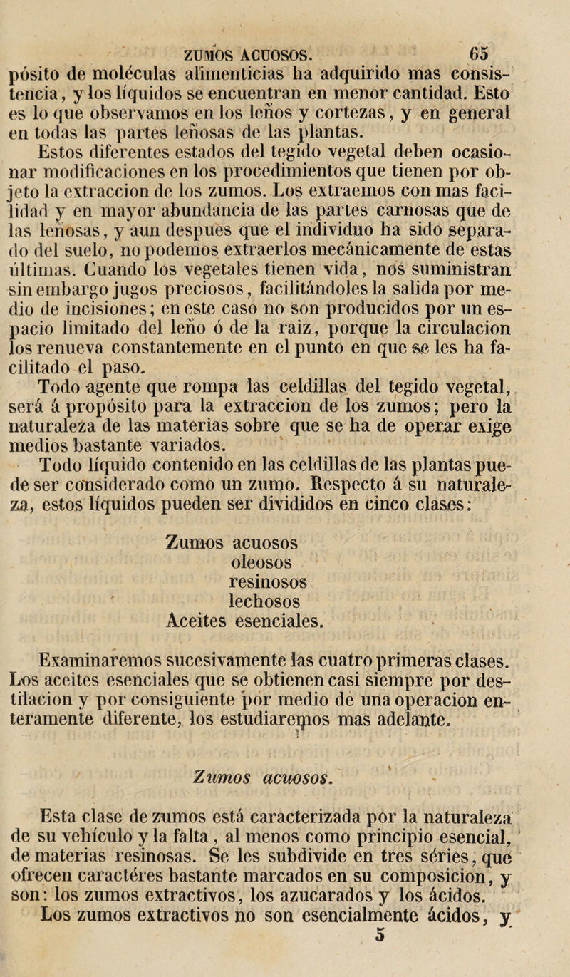 pósito de moléculas alimenticias ha adquirido mas consis¬ tencia , y los líquidos se encuentran en menor cantidad. Esto es lo que observamos en los leños y cortezas, y en general en todas las partes leñosas de las plantas. Estos diferentes estados del tegido vegetal deben ocasio¬ nar modificaciones en los procedimientos que tienen por ob¬ jeto la extracción de los zumos. Los extraemos con mas faci¬ lidad y en mayor abundancia de las partes carnosas que de las leñosas, y aun después que el individuo ha sido separa¬ do del suelo, no podemos extraerlos mecánicamente de estas últimas. Cuando los vegetales tienen vida, nos suministran sin embargo jugos preciosos, facilitándoles la salida por me¬ dio de incisiones ; en este caso no son producidos por un es¬ pacio limitado del leño ó de la raiz, porque la circulación los renueva constantemente en el punto en que se les ha fa¬ cilitado el paso. Todo agente que rompa las celdillas del tegido vegetal, será á propósito para la extracción de los zumos; pero la naturaleza de las materias sobre que se ha de operar exige medios bastante variados. Todo líquido contenido en las celdillas de las plantas pue¬ de ser considerado como un zumo. Respecto á su naturale¬ za, estos líquidos pueden ser divididos en cinco clases : Zumos acuosos oleosos resinosos lechosos Aceites esenciales. Examinaremos sucesivamente las cuatro primeras clases. Los aceites esenciales que se obtienen casi siempre por des¬ tilación y por consiguiente por medio de una operación en¬ teramente diferente, los estudiaremos mas adelante. Zumos acuosos. Esta clase de zumos está caracterizada por la naturaleza de su vehículo y la falta , al menos como principio esencial, de materias resinosas. Se les subdivide en tres series, que ofrecen caracteres bastante marcados en su composición, y son: los zumos extractivos, los azucarados y los ácidos. Los zumos extractivos no son esencialmente ácidos, y