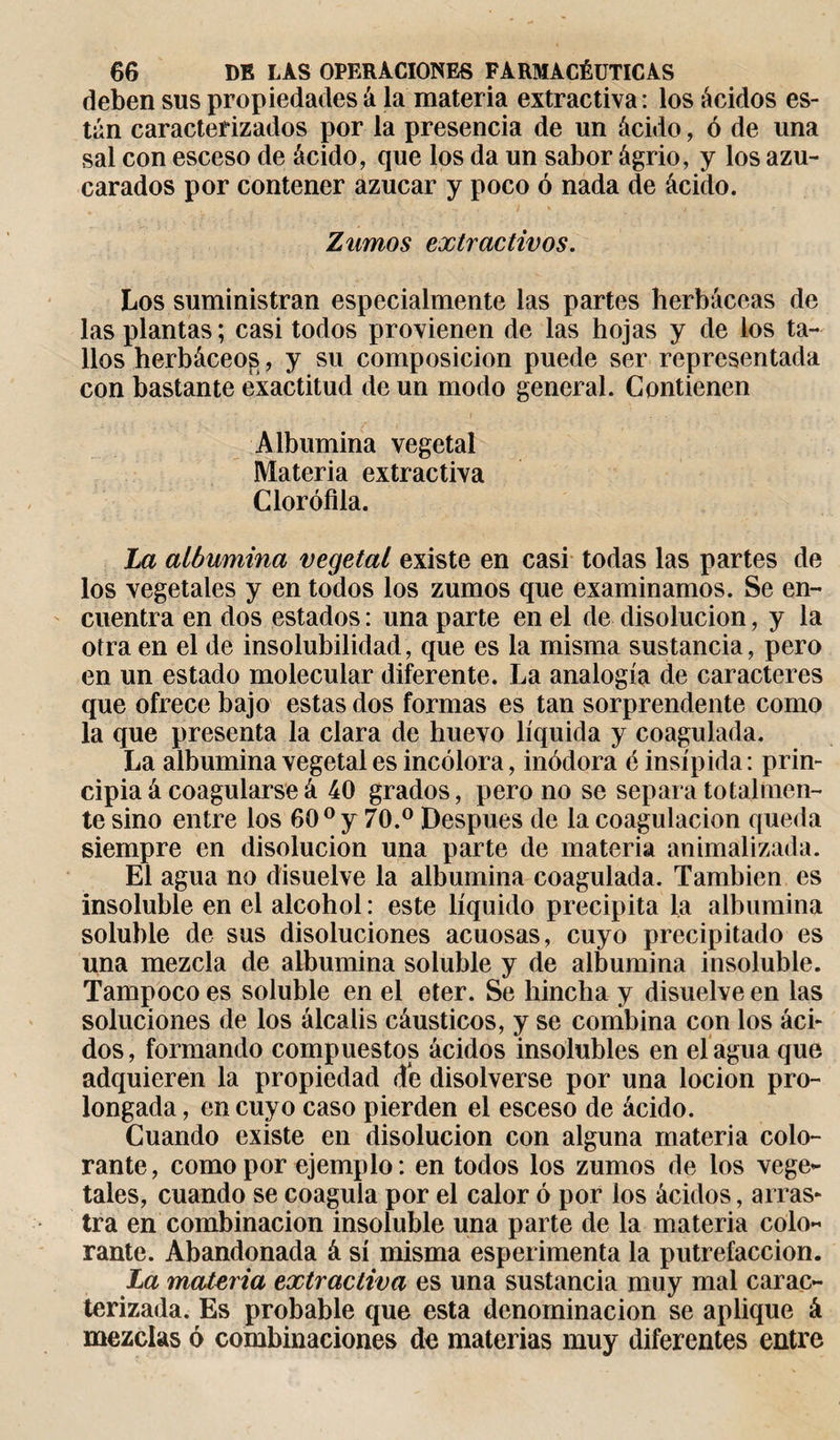 deben sus propiedades á la materia extractiva: los ácidos es¬ tán caracterizados por la presencia de un ácido, ó de una sal con esceso de ácido, que los da un sabor ágrio, y los azu¬ carados por contener azúcar y poco ó nada de ácido. Zumos extractivos. Los suministran especialmente las partes herbáceas de las plantas; casi todos provienen de las hojas y de los ta¬ llos herbáceos, y su composición puede ser representada con bastante exactitud de un modo general. Contienen Albúmina vegetal Materia extractiva Clorofila. La albúmina vegetal existe en casi todas las partes de los vegetales y en todos los zumos que examinamos. Se en¬ cuentra en dos estados : una parte en el de disolución, y la otra en el de insolubilidad, que es la misma sustancia, pero en un estado molecular diferente. La analogía de caracteres que ofrece bajo estas dos formas es tan sorprendente como la que presenta la clara de huevo líquida y coagulada. La albúmina vegetal es incolora, inódora é insípida : prin¬ cipia á coagularse á 40 grados, pero no se separa totalmen¬ te sino entre los 60° y 70.° Después de la coagulación queda siempre en disolución una parte de materia animalizada. El agua no disuelve la albúmina coagulada. También es insoluble en el alcohol : este líquido precipita la albúmina soluble de sus disoluciones acuosas, cuyo precipitado es una mezcla de albúmina soluble y de albúmina insoluble. Tampoco es soluble en el eter. Se hincha y disuelve en las soluciones de los álcalis cáusticos, y se combina con los áci¬ dos, formando compuestos ácidos insolubles en él agua que adquieren la propiedad de disolverse por una locion pro¬ longada , en cuyo caso pierden el esceso de ácido. Cuando existe en disolución con alguna materia colo¬ rante, como por ejemplo: en todos los zumos de los vege¬ tales, cuando se coagula por el calor ó por los ácidos, arras¬ tra en combinación insoluble una parte de la materia colo¬ rante. Abandonada á sí misma esperimenta la putrefacción. La materia extractiva es una sustancia muy mal carac¬ terizada. Es probable que esta denominación se aplique á mezclas ó combinaciones de materias muy diferentes entre