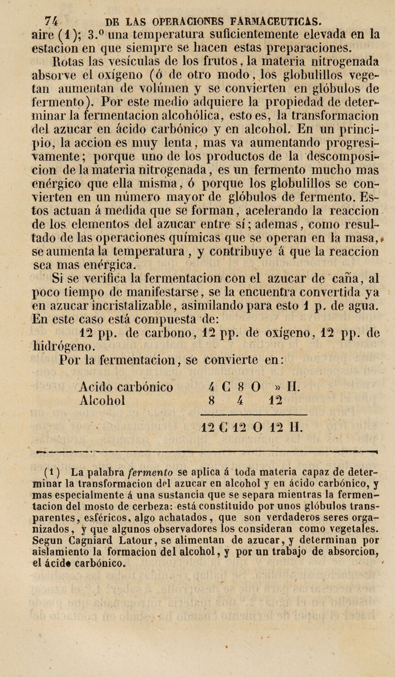 aire (1); 3.° una temperatura suficientemente elevada en la estación en que siempre se hacen estas preparaciones. Rotas las vesículas de los frutos, la materia nitrogenada absorve el oxígeno (ó de otro modo, los globulillos vege¬ tan aumentan de volumen y se convierten en glóbulos de fermento). Por este medio adquiere la propiedad de deter¬ minar la fermentación alcohólica, esto es, la transformación del azúcar en ácido carbónico y en alcohol. En un princi¬ pio, la acción es muy lenta, mas va aumentando progresi¬ vamente ; porque uno de los productos de la descomposi¬ ción de la materia nitrogenada, es un fermento mucho mas enérgico que ella misma, ó porque los globulillos se con¬ vierten en un número mayor de glóbulos de fermento. Es¬ tos actúan á medida que se forman, acelerando la reacción de los elementos del azúcar entre sí ; ademas, como resul¬ tado de las operaciones químicas que se operan en la masa,* se aumenta la temperatura , y contribuye á que la reacción sea mas enérgica. Si se verifica la fermentación con el azúcar de caña, al poco tiempo de manifestarse, se la encuentra convertida ya en azúcar incristalizable, asimilando para esto 1 p. de agua. En este caso está compuesta de: 12 pp. de carbono, 12 pp. de oxígeno, 12 pp. de hidrógeno. Por la fermentación, se convierte en : Acido carbónico 4 G 8 O » II. Alcohol 8 4 12 12 C 12 O 12 H. (l ) La palabra fermento se aplica á toda materia capaz de deter¬ minar la transformación df*l azúcar en alcohol y en ácido carbónico, y mas especialmente á una sustancia que se separa mientras la fermen¬ tación del mosto de cerbeza: está constituido por unos glóbulos trans¬ parentes, esféricos, algo achatados, que son verdaderos seres orga¬ nizados, y que algunos observadores ios consideran como vegetales. Según Cagniard Latour, se alimentan de azúcar, y determinan por aislamiento la formación del alcohol, y por un trabajo de absorción, el ácid« carbónico.