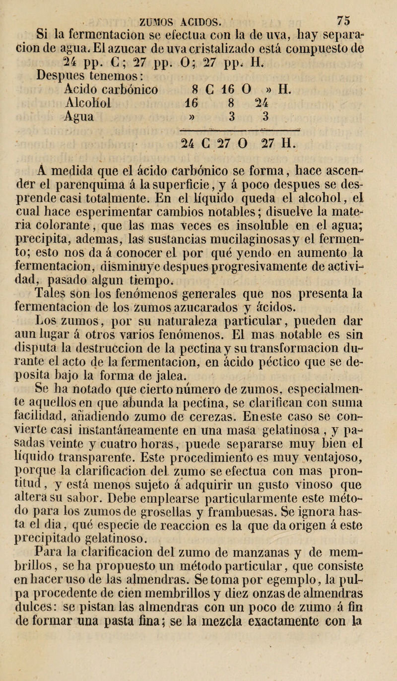 Si la fermentación se efectúa con la de uva, liay separa¬ ción de agua, El azucar de uva cristalizado está compuesto de 24 pp. C; 27 pp. O; 27 pp. H. Después tenemos : Acido carbónico 8 G 16 O » H. Alcohol 16 8 24 Agua » 3 3 24 G 27 O 27 H. A medida que el ácido carbónico se forma, hace ascen¬ der el parenquima á la superficie, y á poco después se des¬ prende casi totalmente. En el líquido queda el alcohol, el cual hace esperimentar cambios notables ; disuelve la mate¬ ria colorante, que las mas veces es insoluble en el agua; precipita, ademas, las sustancias mucilaginosasy el fermen¬ to; esto nos da á conocer el por qué yendo en aumento la fermentación, disminuye después progresivamente de activi¬ dad, pasado algún tiempo. Tales son los fenómenos generales que nos presenta la fermentación de los Zumos azucarados y ácidos. Los zumos, por su naturaleza particular, pueden dar aun lugar á otros varios fenómenos. El mas notable es sin disputa la destrucción de la pectina y su transformación du¬ rante el acto ele la fermentación, en ácido péctico que se de¬ posita bajo la forma de jalea. Se ha notado que cierto número de zumos, especialmen¬ te aquellos en que abunda la pectina, se clarifican con suma facilidad, añadiendo zumo de cerezas. En este caso se con¬ vierte casi instantáneamente en una masa gelatinosa , y pa¬ sadas veinte y cuatro horas, puede separarse muy bien el líquido transparente. Este procedimiento es muy ventajoso, porque la clarificación del zumo se efectúa con mas pron¬ titud, y está menos sujeto á adquirir un gusto vinoso que altera su sabor. Debe emplearse particularmente este méto¬ do para los zumos de grosellas y frambuesas. Se ignora has¬ ta el dia, qué especie de reacción es la que da origen á este precipitado gelatinoso. Para la clarificación del zumo de manzanas y de mem¬ brillos , se ha propuesto un método particular, que consiste en hacer uso de las almendras. Se toma por egemplo, la pul¬ pa procedente de cien membrillos y diez onzas de almendras dulces: se pistan las almendras con un poco de zumo á fin de formar una pasta fina; se la mezcla exactamente con la