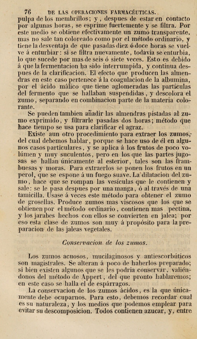pulpa de los membrillos; y, después de estar en contacto por algunas horas, se esprime fuertemente y se filtra. Por este medio se obtiene efectivamente un zumo transparente, mas no sale tan coloreado como por el método ordinario, y tiene la desventaja de que pasadas diez ó doce lloras se vuel¬ ve á enturbiar: si se filtra nuevamente, todavia se enturbia, lo que sucede por mas de seis ó siete veces. Esto es debido á que la fermentación fia sido interrumpida, y continua des¬ pués de la clarificacioh. El efecto que producen las almen¬ dras en este caso pertenece ála coagulación de la albúmina, por el ácido málico que tiene aglomeradas las partículas del fermento que se hallaban suspendidas, y descolora el zumo, separando en combinación parte de la materia colo¬ rante. Se pueden también añadir las almendras pistadas al zu¬ mo exprimido, y filtrarle pasadas dos horas; método que hace tiempo se usa para clarificar el agraz. Existe aun otro procedimiento para extraer los zumos,- del cual debemos hablar, porque se hace uso de él en algu¬ nos casos particulares, y se aplica á los frutos de poco vo¬ lumen y muy suculentos, pero en los que las partes jugo¬ sas se hallan únicamente al esterior, tales son las fram¬ buesas y moras. Para extraerlos se ponen los frutos en un perol, que se espone á un fuego suave. La dilatación del zu¬ mo , hace que se rompan las vesículas que le contienen y sale: se le pasa después por una manga, ó al través de una tamicilla. Usase á veces este método para obtener el zumo de grosellas. Produce zumos mas viscosos que los que se obtienen por el método ordinario , contienen mas pectina, y los jarabes hechos con ellos se convierten en jalea; por eso esta clase de zumos son muy á propósito para la pre¬ paración de las jaleas vegetales. Conservación de los zumos. Los zumos acuosos, mucilaginosos y antiescorbúticos son magistrales. Se alteran á poco de haberlos preparado; si bien existen algunos que se les podría conservar, valién¬ donos del método de Appert, del que pronto hablaremos; en este caso se halla el de espárragos. La conservación de los zumos ácidos, es la que única¬ mente debe ocuparnos. Para esto, debemos recordar cual es su naturaleza, y los medios que podemos emplear para evitar su descomposición. Todos contienen azúcar, y, entre