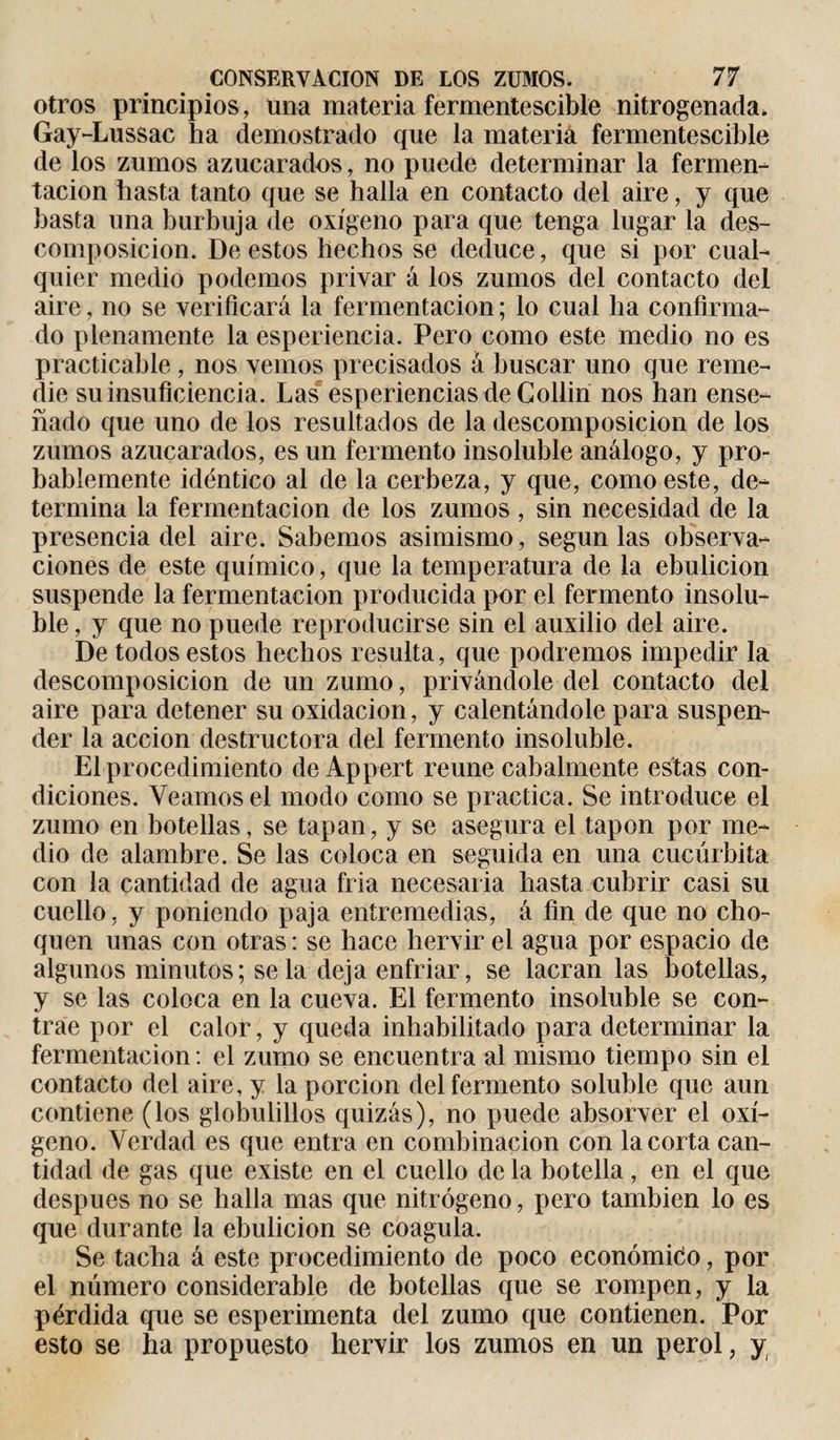 otros principios, una materia fermentescible nitrogenada, Gay-Lussac ha demostrado que la materia fermentescible de los zumos azucarados, no puede determinar la fermen¬ tación hasta tanto que se halla en contacto del aire, y que basta una burbuja de oxígeno para que tenga lugar la des¬ composición. De estos hechos se deduce, que si por cual¬ quier medio podemos privar á los zumos del contacto del aire, no se verificará la fermentación ; lo cual ha confirma¬ do plenamente la esperiencia. Pero como este medio no es practicable, nos vemos precisados à buscar uno que reme¬ die su insuficiencia. Las esperiencias de Collin nos han ense¬ ñado que uno de los resultados de la descomposición de los zumos azucarados, es un fermento insoluble análogo, y pro¬ bablemente idéntico al de la cerbeza, y que, como este, de¬ termina la fermentación de los zumos, sin necesidad de la presencia del aire. Sabemos asimismo, según las observa¬ ciones de este químico, que la temperatura de la ebulición suspende la fermentación producida por el fermento insolu¬ ble , y que no puede reproducirse sin el auxilio del aire. De todos estos hechos resulta, que podremos impedir la descomposición de un zumo, privándole del contacto del aire para detener su oxidación, y calentándole para suspen¬ der la acción destructora del fermento insoluble. El procedimiento de Appert reúne cabalmente estas con¬ diciones. Veamos el modo como se practica. Se introduce el zumo en botellas, se tapan, y se asegura el tapón por me¬ dio de alambre. Se las coloca en seguida en una cucúrbita con la cantidad de agua fria necesaria hasta cubrir casi su cuello, y poniendo paja entremedias, á fin de que no cho¬ quen unas con otras: se hace hervir el agua por espacio de algunos minutos; se la deja enfriar, se lacran las botellas, y se las coloca en la cueva. El fermento insoluble se con¬ trae por el calor, y queda inhabilitado para determinar la fermentación: el zumo se encuentra al mismo tiempo sin el contacto del aire, y la porción del fermento soluble que aun contiene (los globulillos quizás), no puede absorver el oxí¬ geno. Verdad es que entra en combinación con la corta can¬ tidad de gas que existe en el cuello de la botella, en el que después no se halla mas que nitrógeno, pero también lo es que durante la ebulición se coagula. Se tacha á este procedimiento de poco económico, por el número considerable de botellas que se rompen, y la pérdida que se esperimenta del zumo que contienen. Por esto se ha propuesto hervir los zumos en un perol, y