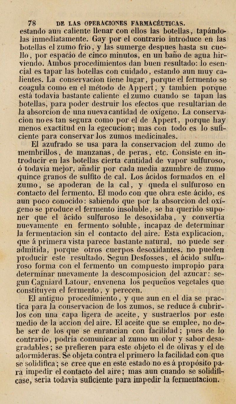 estando aun caliente llenar con ellos las botellas, tapándo¬ las inmediatamente. Gay por el contrario introduce en las botellas el zumo frió, y las sumerge después hasta su cue¬ llo, por espacio de cinco minutos, en un baño de agua hir¬ viendo. Ambos procedimientos dan buen resultado: lo esen¬ cial es tapar las botellas con cuidado, estando aun muy ca¬ lientes. La conservación tiene lugar , porque el fermento se coagula como en el método de Appert, y también porque está todavia bastante caliente el zumo cuando se tapan las botellas, para poder destruir los efectos que resultarían de la absorción de una nueva cantidad de oxígeno. La conserva¬ ción no es tan segura como por el de Appert, porque hay menos exactitud en la egecucion ; mas con todo es lo sufi¬ ciente para conservar los zumos medicinales. El azufrado se usa para la conservación del zumo de membrillos, de manzanas, de peras, etc. Consiste en in¬ troducir en las botellas cierta cantidad de vapor sulfuroso, ó todavia mejor, añadir por cada media azumbre de zumo quince granos de sulfilo de cal. Los ácidos formados en el zumo, se apoderan de la cal, y queda el sulfuroso en contacto del fermento. El modo con que obra este ácido, es aun poco conocido : sabiendo que por la absorción del oxí¬ geno se produce el fermento insoluble, se ha querido supo¬ ner que el ácido sulfuroso le desoxidaba, y convertía nuevamente en fermento soluble, incapaz de determinar la fermentación sin el contacto del aire. Esta explicación, que á primera vista parece bastante natural, no puede ser admitida, porque otros cuerpos desoxidantes, no pueden producir este resultado. Según Desfosses, el ácido sulfu¬ roso forma con el fermento un compuesto impropio para determinar nuevamente la descomposición del azúcar: se¬ gún Cagniard Latour, envenena los pequeños vegetales que constituyen el fermento, y perecen. El antiguo procedimiento, y que aun en el dia se prac¬ tica para la conservación de los zumos, se reduce á cubrir¬ los con una capa ligera de aceite, y sustraerlos por este medio de la acción del aire. El aceite que se emplee, no de¬ be ser de los que se enrancian con facilidad ; pues de lo contrario, podría Comunicar al zumo un olor y sabor desa¬ gradables; se prefieren para este objeto el de olivas y el de adormideras. Se objeta contra el primero la facilidad con que se solidifica; se cree que en este estado no es á propósito pa¬ ra impedir el contacto del aire ; mas aun cuando se solidifi¬ case, seria todavia suficiente para impedir la fermentación.