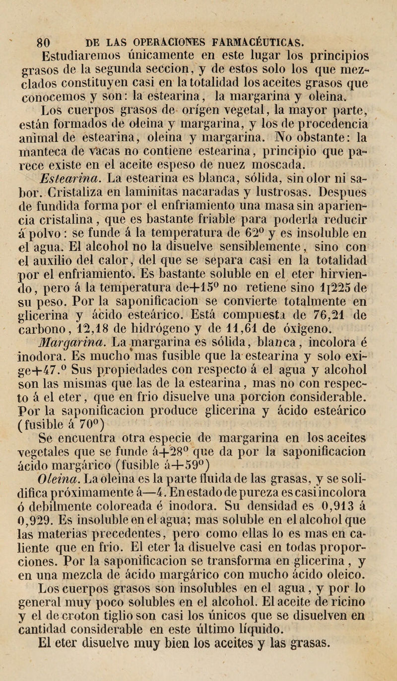 Estudiaremos únicamente en este lugar los principios grasos de la segunda sección, y de estos solo los que mez- ciados constituyen casi en la totalidad los aceites grasos que conocemos y son : la estearina, la margarina y oleina. Los cuerpos grasos de origen vegetal, la mayor parte, están formados de oleina y margarina, y los de procedencia animal de estearina, oleina y margarina. No obstante: la manteca de vlacas no contiene estearina, principio que pa- rece existe en el aceite espeso de nuez moscada. Estearina. La estearina es blanca, sólida, sin olor ni sa¬ bor. Cristaliza en laminitas nacaradas y lustrosas. Después de fundida forma por el enfriamiento una masa sin aparien¬ cia cristalina, que es bastante friable para poderla reducir á polvo : se funde á la temperatura de 62° y es insoluble en el agua. El alcohol no la disuelve sensiblemente, sino con el auxilio del calor , del que se separa casi en la totalidad por el enfriamiento. Es bastante soluble en el eter hirvien¬ do, pero á la temperatura de+15° no retiene sino lj225 de su peso. Por la saponificación se convierte totalmente en glicerina y ácido esteárico. Está compuesta de 76,21 de carbono, 12,18 de hidrógeno y de 11,61 de oxigeno. Margarina. La margarina es sólida, blanca, incolora é inodora. Es mucho*mas fusible que la estearina y solo exi- ge-H7.° Sus propiedades con respecto á el agua y alcohol son las mismas que las de la estearina, mas no con respec¬ to á el eter, que en frió disuelve una porción considerable. Por la saponificación produce glicerina y ácido esteárico (fusible á 70°) Se encuentra otra especie de margarina en los aceites vegetales que se funde á+28° que da por la saponificación ácido margárico (fusible á+59°) Oleina. La oleina es la parte fluida de las grasas, y se soli¬ difica próximamente á—í. En estado de pureza es casi incolora ó débilmente coloreada é inodora. Su densidad es 0,913 á 0,929. Es insoluble en el agua; mas soluble en el alcohol que las materias precedentes, pero como ellas lo es mas en ca¬ liente que en frió. El eter la disuelve casi en todas propor¬ ciones. Por la saponificación se transforma en glicerina, y en una mezcla de ácido margárico con mucho ácido oleico. Los cuerpos grasos son insolubles en el agua, y por lo general muy poco solubles en el alcohol. El aceite de ricino y el de croton tiglio son casi los únicos que se disuelven en cantidad considerable en este último líquido. El eter disuelve muy bien los aceites y las grasas.