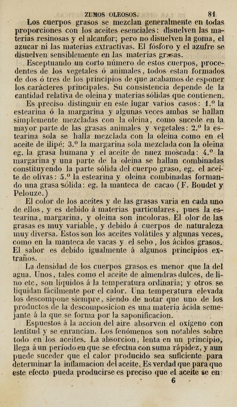 Los cuerpos grasos se mezclan generalmente en todas proporciones con los aceites esenciales : disuelven las ma¬ terias resinosas y el alcanfor; pero no disuelven la goma, el azúcar ni las materias extractivas. El fósforo y el azufre se disuelven sensiblemente en las materias grasas. Esceptuando un corto número de estos cuerpos, proce¬ dentes de los vegetales ó animales, todos están formados de dos ó tres de los principios de que acabamos de esponer los carácteres principales. Su consistencia depende de la cantidad relativa de oleina y materias sólidas que contienen. Es preciso distinguir en este lugar varios casos: l.° la estearina ó la margarina y algunas veces ambas se hallan simplemente mezcladas con la oleina, como sucede en la mayor parte de las grasas animales y vegetales: 2.° la es¬ tearina sola se halla mezclada con la oleina como en el aeeite de ilipé: 3.° la margarina sola mezclada con la oleina eg. la grasa humana y el aceite de nuez moscada: 4,° la margarina y una parte de la oleina se hallan combinadas constituyendo la parte sólida del cuerpo graso, eg. el acei¬ te de olivas : 5.° la estearina y oleina combinadas forman¬ do una grasa sólida : eg. la manteca de cacao (F. Boudet y Pelouze.) El color de los aceites y de las grasas varia en cada uno de ellos, y es debido á materias particulares, pues la es¬ tearina, margarina, y oleina son incoloras. El olor de las grasas es muy variable, y debido á cuerpos de naturaleza muy diversa. Estos son los aceites volátiles y algunas veces, como en la manteca de vacas y el sebo, los ácidos grasos. El sabor es debido igualmente á algunos principios ex¬ traños. La densidad de los cuerpos grasos, es menor que la del agua. Unos, tales como el aceite de almendras dulces, de li¬ no etc, son líquidos á la temperatura ordinaria; y otros se liquidan fácilmente por el calor. Una temperatura elevada los descompone siempre, siendo de notar que uno de los productos de la descomposición es una materia ácida seme¬ jante á la que se forma por la saponificación. Espuestos á la acción del aire absorven el oxígeno con lentitud y se enrancian. Los fenómenos son notables sobre todo en los aceites. La absorción, lenta en un principio, llega áun período en que se efectúa con suma rápidez, y aun puede suceder que el calor producido sea suficiente para determinar la inflamación del aceite. Es verdad que para que este efecto pueda producirse es preciso que el aceite se en 6 •