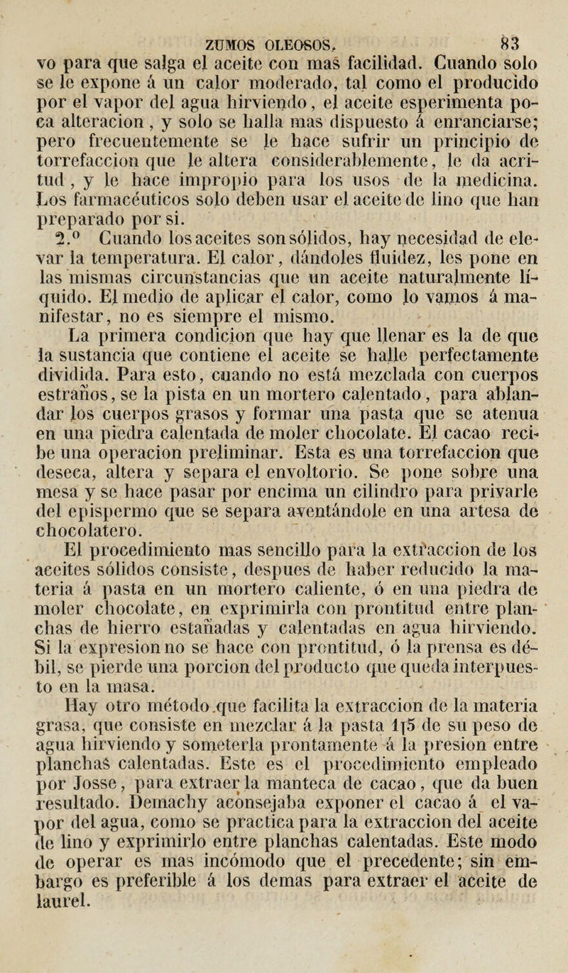 vo para que salga el aceite con mas facilidad. Cuando solo se le expone á un calor moderado, tal como el producido por el vapor del agua hirviendo, el aceite esperimenta po¬ ca alteración , y solo se halla mas dispuesto á enranciarse; pero frecuentemente se le hace sufrir un principio de torrefacción que le altera considerablemente, Je da acri¬ tud , y le hace impropio para los usos de la medicina. Los farmacéuticos solo deben usar el aceite de lino que han preparado por si. 2.° Cuando los aceites son sólidos, hay necesidad de ele¬ var la temperatura. El calor, dándoles fluidez, les pone en las mismas circunstancias que un aceite naturalmente lí¬ quido. El medio de aplicar el calor, como lo vamos á ma¬ nifestar, no es siempre el mismo. La primera condición que hay que llenar es la de que la sustancia que contiene el aceite se halle perfectamente dividida. Para esto, cuando no está mezclada con cuerpos estrados, se la pista en un mortero calentado, para ablan¬ dar los cuerpos grasos y formar una pasta que se atenúa en una piedra calentada de moler chocolate. El cacao reci¬ be una operación preliminar. Esta es una torrefacción que deseca, altera y separa el envoltorio. Se pone sobre una mesa y se hace pasar por encima un cilindro para privarle del epispermo que se separa aventándole en una artesa de chocolatero. El procedimiento mas sencillo para la extracción de los aceites sólidos consiste, después de haber reducido la ma¬ teria á pasta en un mortero caliente, ó en una piedra de moler chocolate, en exprimirla con prontitud entre plan¬ chas de hierro estañadas y calentadas en agua hirviendo. Si la expresión no se hace con prontitud, ó la prensa es dé¬ bil, se pierde una porción del producto que queda interpues¬ to en la masa. Hay otro método .que facilita la extracción de la materia grasa, que consiste en mezclar á la pasta 1[5 de su peso de agua hirviendo y someterla prontamente á la presión entre planchas calentadas. Este es el procedimiento empleado por Josse, para extraer la manteca de cacao , que da buen resultado. Demachy aconsejaba exponer el cacao á el va¬ por del agua, como se practica para la extracción del aceite de lino y exprimirlo entre planchas calentadas. Este modo de operar es mas incómodo que el precedente; sin em¬ bargo es preferible á los demas para extraer el aceite de laurel.
