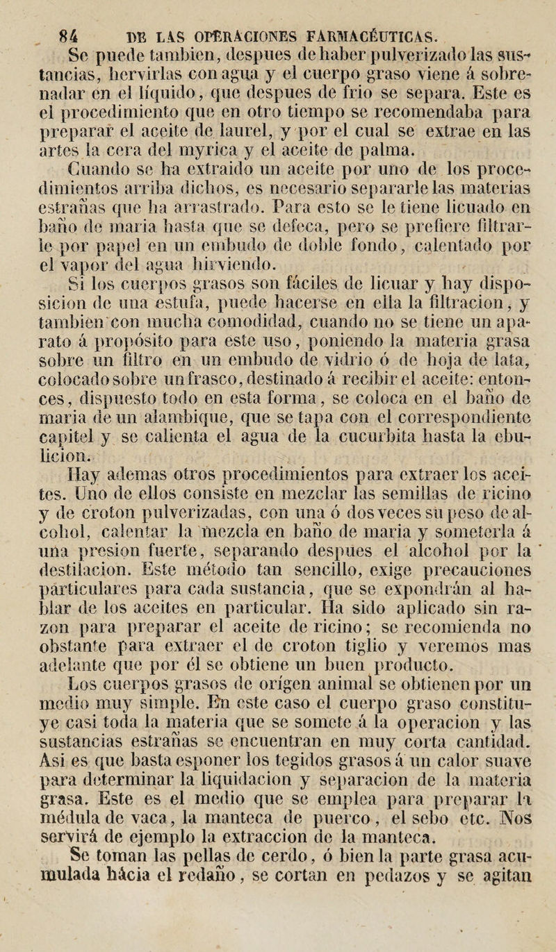Se puede también, después de haber pulverizado las sus-* tancias, hervirlas con agua y el cuerpo graso viene á sobre¬ nadar en el líquido, que después de frió se separa. Este es el procedimiento que en otro tiempo se recomendaba para preparar el aceite de laurel, y por el cual se extrae en las artes la cera del myrica y el aceite de palma. Cuando se ha extraido un aceite por uno de los proce¬ dimientos arriba dichos, es necesario separarle las materias estrañas que ha arrastrado. Para esto se le tiene licuado en baño de maria hasta que se defeca, pero se prefiere filtrar¬ le por papel en un embudo de doble fondo, calentado por el vapor del agua hirviendo. Si los cuerpos grasos son fáciles de licuar y hay dispo¬ sición de una estufa, puede hacerse en ella la filtración, y también con mucha comodidad, cuando no se tiene un apa¬ rato á propósito para este uso, poniendo la materia grasa sobre un filtro en un embudo de vidrio ó de hoja de lata, colocado sobre un frasco, destinado á recibir el aceite: enton¬ ces, dispuesto todo en esta forma, se coloca en el baño de maria demi alambique, que se tapa con el correspondiente capitel y se calienta el agua de la cucúrbita hasta la ebu¬ lición. Hay ademas otros procedimientos para extraerlos acei¬ tes. Uno de ellos consiste en mezclar las semillas de ricino y de croton pulverizadas, con una ó dos veces sopeso de al¬ cohol, calentar la mezcla en baño de maria y someterla á una presión fuerte, separando después el alcohol por la’ destilación. Este método tan sencillo, exige precauciones particulares para cada sustancia, que se expondrán al ha¬ blar de los aceites en particular. Ha sido aplicado sin ra¬ zón para preparar el aceite de ricino ; se recomienda no obstante para extraer el de croton tiglio y veremos mas adelante que por él se obtiene un buen producto. Los cuerpos grasos de origen animal se obtienen por un medio muy simple. En este caso el cuerpo graso constitu¬ ye casi toda la materia que se somete á la operación y las sustancias estrañas se encuentran en muy corta cantidad. Asi es que basta esponer los tegidos grasos a un calor suave para determinar la liquidación y separación de la materia grasa. Este es el medio que se emplea para preparar la médula de vaca, la manteca de puerco, el sebo etc. Nos servirá de ejemplo la extracción de la manteca. Se toman las pellas de cerdo, ó bien la parte grasa acu¬ mulada hácia el redaño, se cortan en pedazos y se agitan