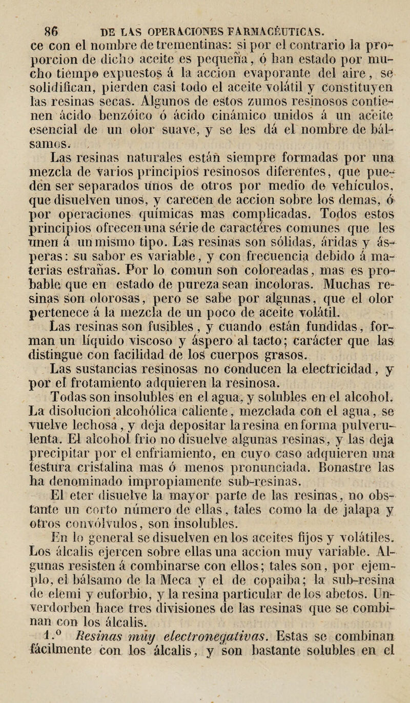 ce con el nombre de trementinas: si por el contrario la pro¬ porción de dicho aceite es pequeña, ó lian estado por mu¬ cho tiempo expuestos á la acción evaporante del aire, se solidifican, pierden casi todo el aceite volátil y constituyen las resinas secas. Algunos de estos zumos resinosos contie¬ nen ácido benzoico ó ácido cinámico unidos á un aceite esencial de un olor suave, y se les dá el nombre de bál¬ samos. , Las resinas naturales están siempre formadas por una mezcla de varios principios resinosos diferentes, que pue¬ den ser separados unos de otros por medio de vehículos, que disuelven unos, y carecen de acción sobre los demas, ó por operaciones químicas mas complicadas. Todos estos principios ofrecen una série de caractères comunes que les unen á un mismo tipo. Las resinas son sólidas, áridas y ás¬ peras : su sabor es variable, y con frecuencia debido á ma¬ terias estradas. Por lo común son coloreadas, mas es pro¬ bable, que en estado de pureza sean incoloras. Muchas re¬ sinas son olorosas, pero se sabe por algunas, que el olor pertenece á la mezcla de un poco de aceite volátil. Las resinas son fusibles , y cuando están fundidas, for¬ man un líquido viscoso y áspero al tacto; carácter que las distingue con facilidad de los cuerpos grasos. Las sustancias resinosas no conducen la electricidad, y por el frotamiento adquieren la resinosa. Todas son insolubles en el agua, y solubles en el alcohol. La disolución alcohólica caliente, mezclada con el agua, se vuelve lechosa, y deja depositar la resina en forma pulveru¬ lenta. El alcohol frió no disuelve algunas resinas, y las deja precipitar por el enfriamiento, en cuyo caso adquieren una testura cristalina mas ó menos pronunciada. Bonastre las lia denominado impropiamente sub-resinas. El eter disuelve la mayor parte de las resinas, no obs¬ tante un corto número de ellas, tales como la de jalapa y otros convólvulos, son insolubles. En lo general se disuelven en los aceites fijos y volátiles. Los álcalis ejercen sobre ellas una acción muy variable. Al¬ gunas resisten á combinarse con ellos; tales son, por ejem¬ plo, el bálsamo de la Meca y el de copaiba; la sub-resina de elemi y euforbio, y la resina particular délos abetos. Un- verdorbcn hace tres divisiones de las resinas que se combi¬ nan con los álcalis. l.° Resinas muy electronegativas. Estas se combinan fácilmente con los álcalis, y son bastante solubles en el
