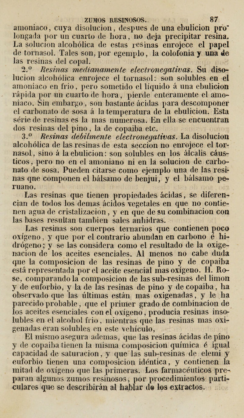 amoniaco, cuya disolución, después de una ebulición pro longada por un cuarto de hora, no deja precipitar resina. La solución alcohólica de estas resinas enrojece el papel de tornasol. Tales son, por egemplo, la colofonia y una de las resinas del copal. 2. ° Resinas medianamente electronegativas. Su diso¬ lución alcohólica enrojece el tornasol: son solubles en el amoniaco en frió, pero sometido el líquido á una ebulición rápida por un cuarto de hora, pierde enteramente el amo¬ niaco. Sin embargo, son bastante acidas para descomponer el carbonato de sosa á la temperatura de la ebulición. Esta série de resinas es la mas numerosa. En ella se encuentran dos resinas del pino, la de copaiba etc. 3. ° Resinas débilmente electronegativas. La disolución alcohólica de las resinas de esta sección no enrojece el tor¬ nasol, sino á la ebulición: son solubles en los álcalis cáus¬ ticos , pero no en el amoniano ni en la solución de carbo¬ nato de sosa. Pueden citarse como ejemplo una de las resi¬ nas que componen el bálsamo de benjuí, y el bálsamo pe¬ ruano. Las resinas que tienen propiedades ácidas, se diferen¬ cian de todos los demas ácidos vegetales en que no contie¬ nen agua de cristalización, y en que de su combinación con las bases resultan también sales anhidras. Las resinas son cuerpos ternarios que contienen poco oxígeno, y que por el contrario abundan en carbono é hi¬ drógeno ; y se las considera como el resultado de la oxige¬ nación de los aceites esenciales. Al menos no cabe duda que la composición de las resinas de pino y de copaiba está representada por el aceite esencial mas oxígeno. IL Ro¬ se, comparando la composición de las sub-resinas del limon y de euforbio, y la de las resinas de pino y de copaiba, lia observado que las últimas están mas oxigenadas, y le ha parecido probable, que el primer grado de combinación de los aceites esenciales con el oxígeno, producía resinas inso¬ lubles en el alcohol frió, mientras que las resinas mas oxi¬ genadas eran solubles en este vehículo, El mismo asegura ademas, que las resinas ácidas de pino y de copaiba tienen la misma composición química é igual capacidad de saturación, y que las sub-resinas de elemi y euforbio tienen una composición idéntica, y contienen ía mitad de oxígeno que las primeras. Los farmacéuticos pre¬ paran algunos zumos resinosos, por procedimientos parti¬ culares que se describirán al hablar de ios extractos.