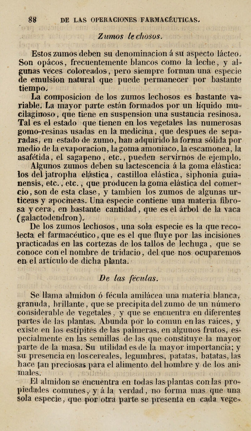Zumos lechosos. Estos zumos deben su denominación á su aspecto lácteo. Son opácos, frecuentemente blancos como la leche, y al¬ gunas veces coloreados, pero siempre forman una especie de emulsión natural que puede permanecer por bastante tiempo. La composición de los zumos lechosos es bastante va¬ riable, La mayor parte están formados por un líquido mu- cilaginoso, que tiene en suspension una sustancia resinosa. Tal es el estado que tienen en los vegetales las numerosas gomo-resinas usadas en la medicina, que después de sepa¬ radas, en estado de zumo, han adquirido la forma sólida por medio de la evaporación, la goma amoniaco, la escamonea, la asafétida, el sagapeno, etc., pueden servirnos de ejemplo. Algunos zumos deben su lactescencia á la goma elástica: los del jatropha elástica, castilloa elástica, siphonia guia- nensis, etc., etc., que producen la goma elástica del comer¬ cio , son de esta clase, y también los zumos de algunas ur- ticeas y apocineas. Una especie contiene una materia fibro¬ sa y cera, en bastante cantidad, que es el árbol de la vaca ( galactodendron ), De los zumos lechosos, una sola especie es la que reco¬ lecta el farmacéutico, que es el que fluye por las incisiones practicadas en las cortezas de los tallos de lechuga, que se conoce con el nombre de tridacio, del que nos ocuparemos en el artículo de dicha planta. Be las féculas. Se llama almidón ó fécula amilácea una materia blanca, granuda, brillante, que se precipita del zumo de un número considerable de vegetales, y que se encuentra en diferentes partes de las plantas. Abunda por lo común en las raices, y existe en los estípites de las palmeras, en alguuos frutos, es¬ pecialmente en las semillas de las que constituye la mayor parte de la masa. Su utilidad es de la mayor importancia; y su presencia en los cereales, legumbres , patatas, batatas, las hace fan preciosas para el alimento del hombre y de los ani* males. El almidón se encuentra en todas las plantas con las pro¬ piedades comunes, y á la verdad, no forma mas que una sola especie, que por otra parte se presenta en cada vege-