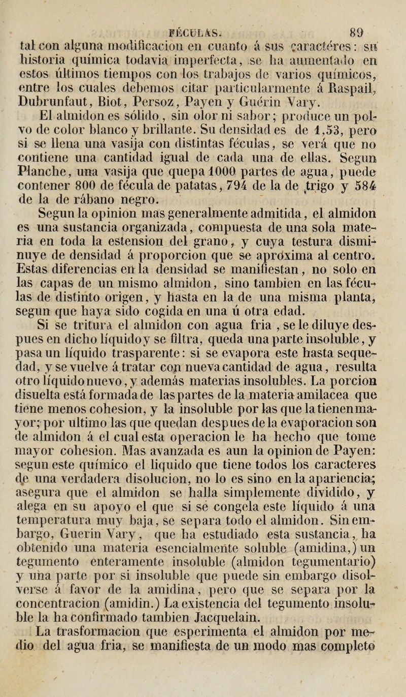 tal con alguna modificación en cuanto á sus caracteres : su historia química todavía imperfecta, se ha aumentado en estos últimos tiempos con los trabajos de varios químicos, entre los cuales debemos citar particularmente á Raspad, Dubrunfaut, Biot, Persoz, Payen y Guérin Yary. El almidón es sólido , sin olor ni sabor ; produce un pol¬ vo de color blanco y brillante. Su densidad es de 1,53, pero si se llena una vasija con distintas féculas, se verá que no contiene una cantidad igual de cada una de ellas. Según Planche, una vasija que quepa 1000 partes de agua, puede contener 800 de fécula de patatas, 794 de la de ¿rigo y 584 de la de rábano negro. Según la opinion mas generalmente admitida, el almidón es una sustancia organizada, compuesta de una sola mate¬ ria en toda la estension del grano, y cuya testura dismi¬ nuye de densidad á proporción que se aproxima al centro. Estas diferencias en la densidad se manifiestan, no solo en las capas de un mismo almidón, sino también en las fécu¬ las de distinto origen, y hasta en la de una misma planta, según que haya sido cogida en una ú otra edad. Si se tritura el almidón con agua fria , se le diluye des¬ pués en dicho líquido y se filtra, queda una parte insoluble, y pasa un líquido trasparente: si se evapora este hasta seque¬ dad, y se vuelve á tratar con nueva cantidad de agua, resulta otro líquido nuevo, y además materias insolubles. La porción disuelta está formada de las partes de la materia amiiacea que tiene menos cohésion, y la insoluble por las que la tienen ma¬ yor; por ultimo las que quedan despues déla evaporación son de almidón á el cual esta operación le ha hecho que tome mayor cohésion. Mas avanzada es aun la opinion de Payen: según este químico el liquido que tiene todos los caracteres d(e una verdadera disolución, no lo es sino en la apariencia; asegura que el almidón se halla simplemente dividido, y alega en su apoyo el que si se congela este líquido á una temperatura muy baja, se separa todo el almidón. Sin em¬ bargo, Guerin Yary, que ha estudiado esta sustancia, ha obtenido una materia esencialmente soluble (amidina,)un tegumento enteramente insoluble (almidón tegumentario) y una parte por si insoluble que puede sin embargo disol¬ verse á favor de la amidina, pero que se separa por la concentración (amidin.) La existencia del tegumento insolu¬ ble la ha confirmado también Jacquelain. La trasformacion que esperimenta el almidón por me¬ dio del agua fria, se manifiesta de un modo mas completo