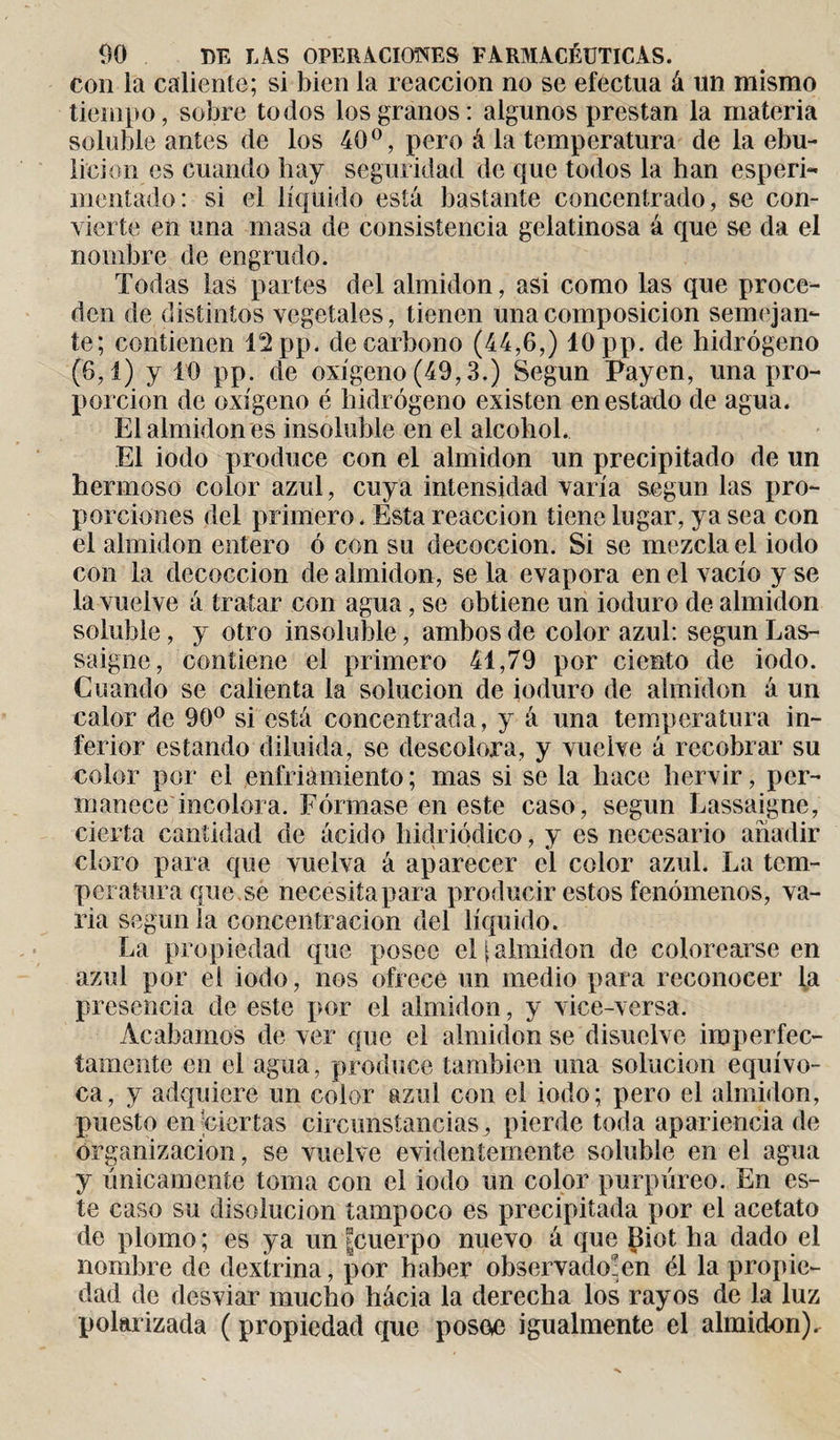 con la caliente; si bien la reacción no se efectúa á un mismo tiempo, sobre todos los granos: algunos prestan la materia soluble antes de los 40°, pero â la temperatura de la ebu¬ lición es cuando hay seguridad de que todos la han esperi- mentado: si el líquido está bastante concentrado, se con¬ vierte en una masa de consistencia gelatinosa á que se da el nombre de engrudo. Todas las partes del almidón, asi como las que proce¬ den de distintos vegetales, tienen una composición semejan¬ te; contienen 12 pp. de carbono (44,6,) 10 pp. de hidrógeno (6,1) y 10 pp. de oxígeno (49,3.) Según Payen, una pro¬ porción de oxígeno é hidrógeno existen en estado de agua. El almidón es insoluble en el alcohol. El iodo produce con el almidón un precipitado de un hermoso color azul, cuya intensidad varía según las pro¬ porciones del primero. Esta reacción tiene lugar, ya sea con el almidón entero ó con su decocción. Si se mezcla el iodo con la decocción de almidón, se la evapora en el vacío y se la vuelve á tratar con agua, se obtiene un ioduro de almidón soluble, y otro insoluble, ambos de color azul: según Las- saigne, contiene el primero 41,79 por ciento de iodo. Cuando se calienta la solución de ioduro de almidón á un calor de 90° si está concentrada, y á una temperatura in¬ ferior estando diluida, se descolora, y vuelve á recobrar su color por el enfriamiento ; mas si se la hace hervir, per¬ manece incolora. Fórmase en este caso, según Lassaigne, cierta cantidad de ácido hidriódico, y es necesario añadir cloro para que vuelva á aparecer el color azul. La tem¬ peratura que se necesita para producir estos fenómenos, va¬ ria según la concentración del líquido. La propiedad que posee el i almidón de colorearse en azul por el iodo, nos ofrece un medio para reconocer la presencia de este por el almidón, y vice-versa. Acabamos de ver que el almidón se disuelve imperfec¬ tamente en el agua, produce también una solución equívo¬ ca, y adquiere un color azul con el iodo; pero el almidón, puesto en ciertas circunstancias, pierde toda apariencia de organización, se vuelve evidentemente soluble en el agua y únicamente toma con el iodo un color purpúreo. En es¬ te caso su disolución tampoco es precipitada por el acetato de plomo ; es ya un |cuerpo nuevo á que Biot ha dado el nombre de dextrina, por haber observado!en él la propie¬ dad de desviar mucho hácia la derecha los rayos de la luz polarizada ( propiedad que posee igualmente el almidón).