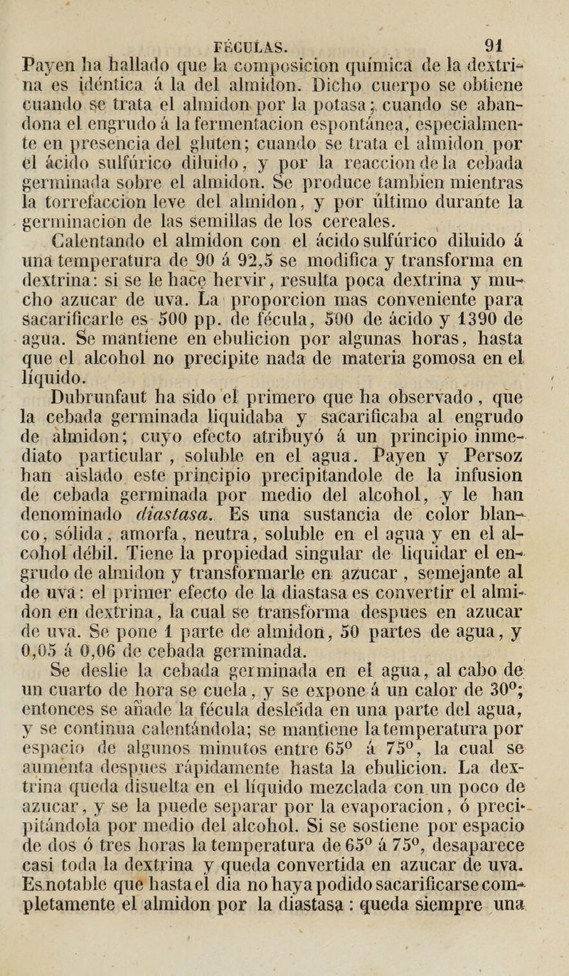 Payen lia hallado que la composición química de la dextri- na es idéntica á la del almidón. Dicho cuerpo se obtiene cuando se trata el almidón por la potasa ; cuando se aban¬ dona el engrudo á la fermentación espontánea, especialmen¬ te en presencia del gluten; cuando se trata el almidón por el ácido sulfúrico diluido, y por la reacción de la cebada germinada sobre el almidón. Se produce también mientras la torrefacción leve del almidón, y por último durante la germinación de las semillas de los cereales. Calentando el almidón con el ácido sulfúrico diluido á una temperatura de 90 á 92,5 se modifica y transforma en dextrina: si se le hace hervir, resulta poca dextrina y mu¬ cho azúcar de uva. La proporción mas conveniente para sacarificarle es 500 pp. de fécula, 500 de ácido y 1390 de agua. Se mantiene en ebulición por algunas horas, hasta que el alcohol no precipite nada de materia gomosa en el líquido. Dubrunfaut ha sido el primero que ha observado , que la cebada germinada liquidaba y sacarificaba al engrudo de almidón; cuyo efecto atribuyó á un principio inme¬ diato particular , soluble en el agua. Payen y Persoz han aislado este principio precipitándole de la infusion de cebada germinada por medio del alcohol, y le han denominado diastasa. Es una sustancia de color blan¬ co, sólida, amorfa, neutra, soluble en el agua y en el al¬ cohol débil. Tiene la propiedad singular de liquidar el en¬ grudo de almidón y transformarle en azúcar , semejante ai de uva : el primer efecto de la diastasa es convertir el almi¬ dón en dextrina, la cual se transforma después en azúcar de uva. Se pone 1 parte de almidón, 50 partes de agua, y 0,05 á 0,06 de cebada germinada. Se deslie la cebada germinada en el agua, al cabo de un cuarto de hora se cuela, y se expone á un calor de 30°; entonces se añade la fécula desleída en una parte del agua, y se continua calentándola; se mantiene la temperatura por espacio de algunos minutos entre 65° á 75°, la cual se aumenta después rápidamente hasta la ebulición. La dex¬ trina queda disuelta en el líquido mezclada con un poco de azúcar, y se la puede separar por la evaporación, ó precb pitándola por medio del alcohol. Si se sostiene por espacio de dos ó tres horas la temperatura de 65° á 75°, desaparece casi toda la dextrina y queda convertida en azúcar de uva. Es notable que hasta el dia no haya podido sacarificarse com¬ pletamente el almidón por la diastasa : queda siempre una