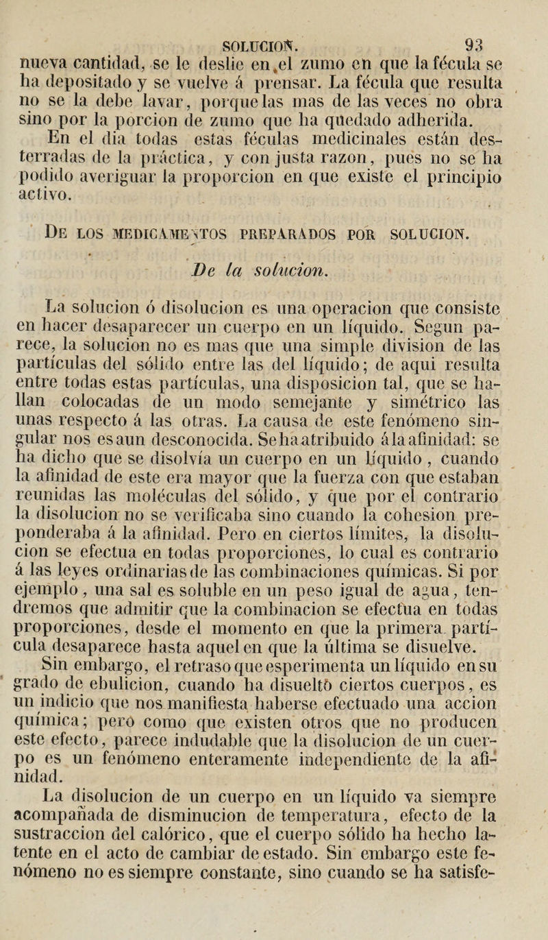 nueva cantidad, se le deslie en .el zumo en que la fécula se ha depositado y se vuelve á prensar. La fécula que resulta no se la debe lavar, poique las mas de las veces no obra sino por la porción de zumo que lia quedado adherida. En el dia todas estas féculas medicinales están des¬ terradas de la práctica, y con justa razón, pues no se ha podido averiguar la proporción en que existe el principio activo. De los medicamentos preparados POR SOLUCION. De la solución. La solución ó disolución es una operación que consiste en hacer desaparecer un cuerpo en un líquido. Según pa¬ rece, la solución no es mas que una simple division de las partículas del sólido entre las del líquido ; de aqui resulta entre todas estas partículas, una disposición tal, que se ha¬ llan colocadas de un modo semejante y simétrico las unas respecto á las otras. La causa de este fenómeno sin¬ gular nos es aun desconocida. Sehaatribuido ála afinidad: se ha dicho que se disolvía un cuerpo en un liquido , cuando la afinidad de este era mayor que la fuerza con que estaban reunidas las moléculas del sólido, y que por el contrario la disolución no se verificaba sino cuando la cohésion pre¬ ponderaba á la afinidad. Pero en ciertos límites, la disolu¬ ción se efectúa en todas proporciones, lo cual es contrario á las leyes ordinarias de las combinaciones químicas. Si por ejemplo , una sal es soluble en un peso igual de agua, ten¬ dremos que admitir que la combinación se efectúa en todas proporciones, desde el momento en que la primera partí¬ cula desaparece hasta aquel en que la última se disuelve. Sin embargo, el retraso que esperimenta un líquido en su grado de ebulición, cuando ha disueltó ciertos cuerpos, es un indicio que nos manifiesta haberse efectuado una acción química; pero como que existen otros que no producen este efecto, parece indudable que la disolución de un cuer¬ po es un fenómeno enteramente independiente de la afi¬ nidad. La disolución de un cuerpo en un líquido va siempre acompañada de disminución de temperatura, efecto de la sustracción del calórico, que el cuerpo sólido ha hecho la¬ tente en el acto de cambiar de estado. Sin embargo este fe¬ nómeno no es siempre constante, sino cuando se ha satisfe-