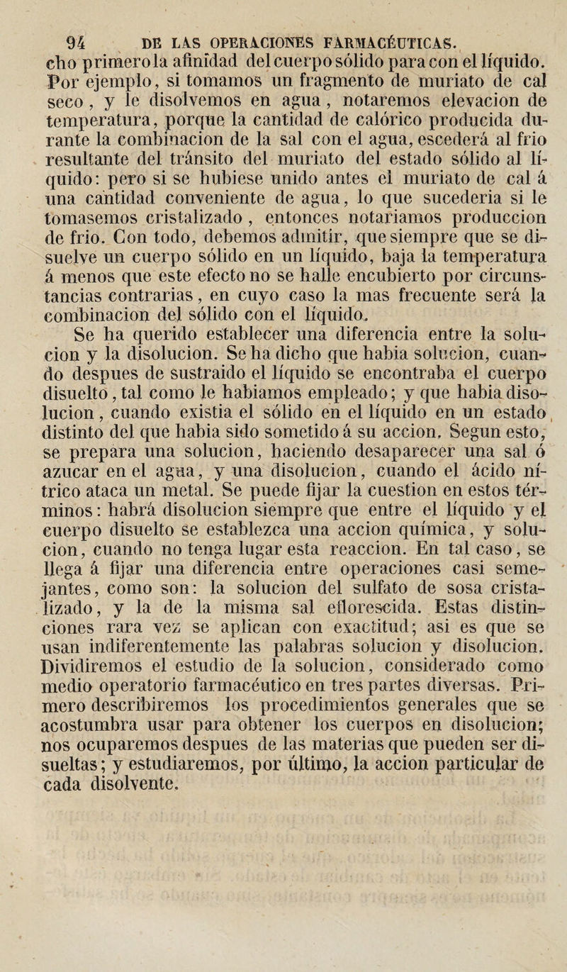 ch o primero la afinidad del cuerpo sólido para con el líquido. Por ejemplo, si tomamos un fragmento de muriato de cal seco , y le disolvemos en agua , notaremos elevación de temperatura, porque la cantidad de calórico producida du¬ rante la combinación de la sal con el agua, escederá al frió resultante del tránsito del muriato del estado sólido al lí¬ quido: pero si se hubiese unido antes el muriato de cal á una cantidad conveniente de agua, lo que sucedería si le tomásemos cristalizado , entonces notaríamos producción de frío. Con todo, debemos admitir, que siempre que se di¬ suelve un cuerpo sólido en un líquido, baja ia temperatura á menos que este efecto no se halle encubierto por circuns¬ tancias contrarias, en cuyo caso la mas frecuente será Ja combinación del sólido con el líquido. Se ha querido establecer una diferencia entre la solu¬ ción y la disolución. Se ha dicho que habia solución, cuan¬ do después de sustraído el líquido se encontraba el cuerpo disuelto, tal como le habíamos empleado ; y que habia diso¬ lución , cuando existia el sólido en el líquido en un estado distinto del que habia sido sometido á su acción. Según esto, se prepara una solución, haciendo desaparecer una sal ó azúcar en el agua, y una disolución, cuando el ácido ní¬ trico ataca un metal. Se puede fijar la cuestión en estos tér¬ minos : habrá disolución siempre que entre el líquido y el cuerpo disuelto se establezca una acción química, y solu¬ ción, cuando no tenga lugar esta reacción. En tal caso, se llega á fijar una diferencia entre operaciones casi seme¬ jantes, como son: la solución del sulfato de sosa crista¬ lizado, y la de la misma sal eflorescida. Estas distin¬ ciones rara vez se aplican con exactitud; asi es que se usan indiferentemente las palabras solución y disolución. Dividiremos el estudio de la solución, considerado como medio operatorio farmacéutico en tres partes diversas. Pri¬ mero describiremos los procedimientos generales que se acostumbra usar para obtener los cuerpos en disolución; nos ocuparemos después de las materias que pueden ser di¬ sueltas ; y estudiaremos, por último, la acción particular de cada disolvente.