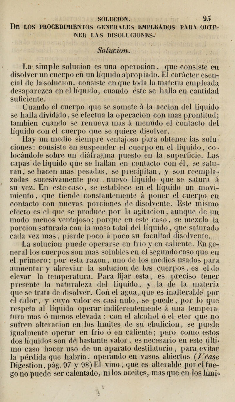 De los procedimientos generales empleados para obte¬ ner LAS DISOLUCIONES. Solución. La simple solución es una operación, que consiste en disolver un cuerpo en un líquido apropiado. El carácter esen¬ cial de la solución, consiste en que toda la materia empleada desaparezca en el líquido, cuando éste se halla en cantidad suficiente. Guando el cuerpo que se somete à la acción del líquido se halla dividido, se efectúa la operación con mas prontitud; también cuando se renueva mas á menudo el contacto del líquido con el cuerpo que se quiere disolver. Hay un medio siempre ventajoso para obtener las solu¬ ciones: consiste en suspender el cuerpo en el líquido, co¬ locándole sobre un diáfragma puesto en la superficie. Las capas de líquido que se hallan en contacto con él, se satu¬ ran, se hacen mas pesadas, se precipitan, y son reempla¬ zadas sucesivamente por nuevo líquido que se satura á su vez. En este caso, se establece en el líquido un movi¬ miento , que tiende constantemente á poner el cuerpo en contacto con nuevas porciones de disolvente. Este mismo efecto es el que se produce por la agitación, aunque de un modo menos ventajoso; porque en este caso, se mezcla ia porción saturada con la masa total del líquido, que saturado cada vez mas, pierde poco á poco su facultad disolvente. La solución puede operarse en frió y en caliente. En ge¬ neral los cuerpos son mas solubles en el segundo caso que en el primero; por esta razón, uno de los medios usados para aumentar y abreviar la solución de los cuerpos, es el de elevar la temperatura. Para fijar esta, es preciso tener presente la naturaleza del líquido, y la de la materia que se trata de disolver. Con el agua, que es inalterable por el calor, y cuyo valor es casi nulo, se puede, por lo que respeta al líquido operar indiferentemente á una tempera¬ tura mas ó menos elevada : con el alcohol ó el eter que no sufren alteración en los límites de su ebulición, se puede igualmente operar en frió ó en caliente ; pero como estos dos líquidos son de bastante valor, es necesario en este últi¬ mo caso hacer uso de un aparato destilatorio, para evitar la pérdida que habría, operando en vasos abiertos ( Véase Digestion, pág. 97 y 98) El vino , que es alterable por el fue¬ go no puede ser calentado, ni los aceites, masque en los lírni-