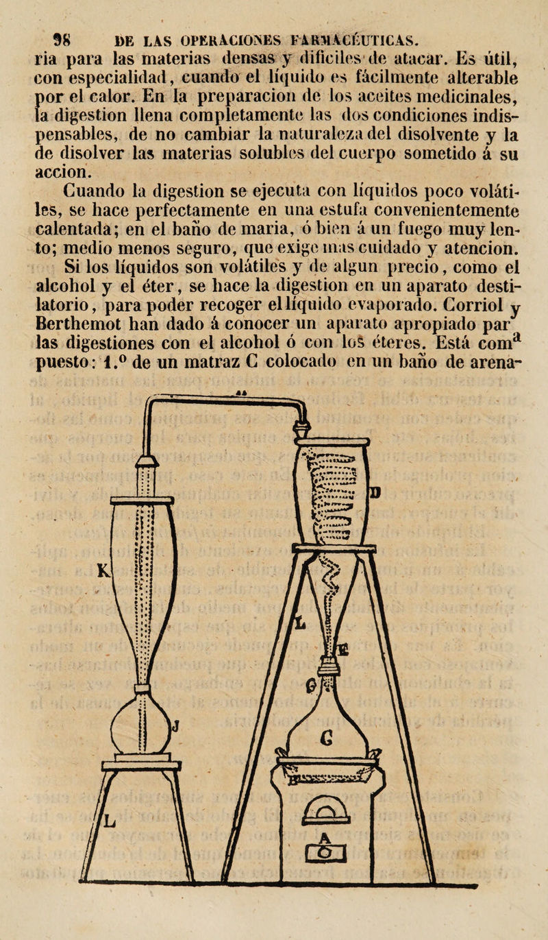 ria para las materias densas y difíciles de atacar. Es útil, con especialidad, cuando el líquido es fácilmente alterable Í)or el calor. En la preparación de los aceites medicinales, a digestion llena completamente las dos condiciones indis¬ pensables, de no cambiar la naturaleza del disolvente y la de disolver las materias solubles del cuerpo sometido á su acción. Cuando la digestion se ejecuta con líquidos poco voláti¬ les, se hace perfectamente en una estufa convenientemente calentada; en el baíio de maria, ó bien á un fuego muy len¬ to; medio menos seguro, que exige mas cuidado y atención. Si los líquidos son volátiles y de algún precio, como el alcohol y el éter, se hace la digestion en un aparato desti¬ latorio, para poder recoger el líquido evaporado. Corriol y Berthemot han dado á conocer un aparato apropiado par las digestiones con el alcohol ó con los éteres. Está coma puesto: l.° de un matraz C colocado en un baño de arena-