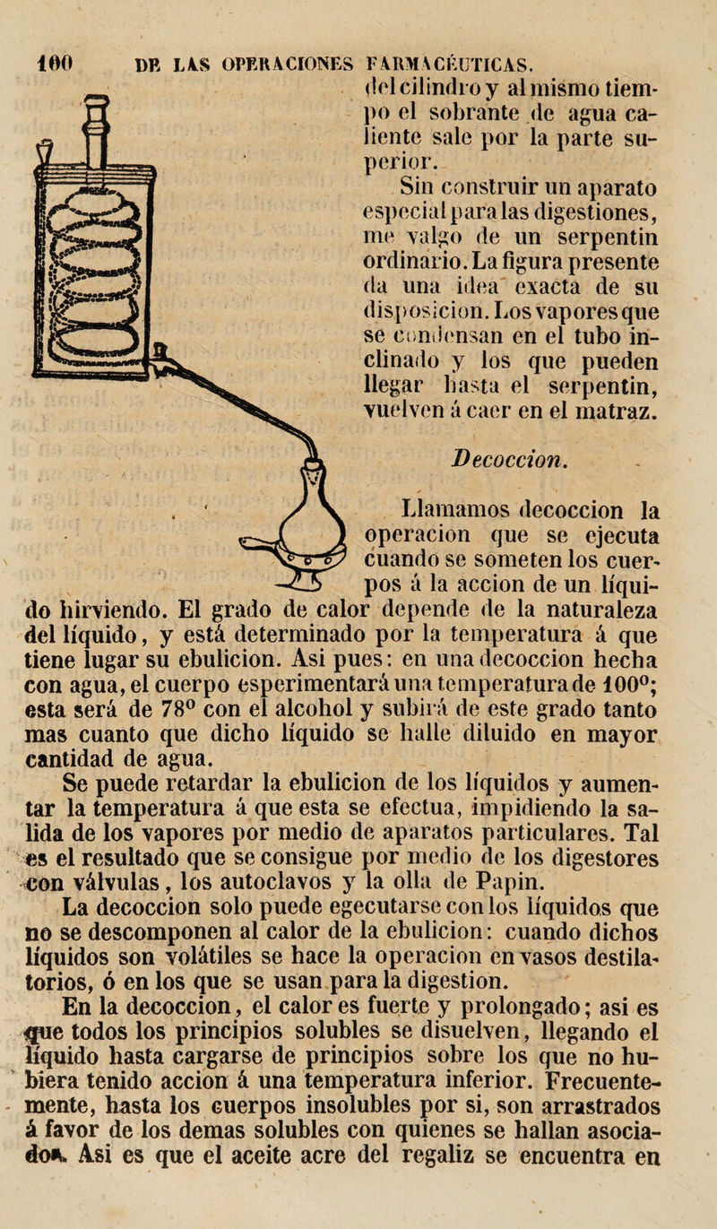 FARMACÉUTICAS. (loi cilindro y al mismo tiem¬ po el sobrante de agua ca¬ liente sale por la parte su¬ perior. Sin construir un aparato especial paralas digestiones, me valgo de un serpentin ordinario. La figura presente da una idea exacta de su disposición. Los vapores que se condensan en el tubo in¬ clinado y los que pueden llegar basta el serpentin, vuelven á caer en el matraz. Decocción. * • Llamamos decocción la operación que se ejecuta cuando se someten los cuer¬ pos á la acción de un líqui¬ do hirviendo. El grado de calor depende de la naturaleza del líquido, y está determinado por la temperatura á que tiene lugar su ebulición. Asi pues: en una decocción hecha con agua, el cuerpo esperimentaráuna temperatura de 100°; esta será de 78° con el alcohol y subirá de este grado tanto mas cuanto que dicho líquido se halle diluido en mayor cantidad de agua. Se puede retardar la ebulición de los líquidos y aumen¬ tar la temperatura á que esta se efectúa, impidiendo la sa¬ lida de los vapores por medio de aparatos particulares. Tal es el resultado que se consigue por medio de los digestores con válvulas, los autoclavos y la olla de Papin. La decocción solo puede egecutarse con los líquidos que no se descomponen al calor de la ebulición: cuando dichos líquidos son volátiles se hace la operación en vasos destila¬ torios, ó en los que se usan para la digestion. En la decocción, el calor es fuerte y prolongado ; asi es &lt;jue todos los principios solubles se disuelven, llegando el líquido hasta cargarse de principios sobre los que no hu¬ biera tenido acción á una temperatura inferior. Frecuente¬ mente, hasta los cuerpos insolubles por si, son arrastrados á favor de los demas solubles con quienes se hallan asocia¬ do*. Asi es que el aceite acre del regaliz se encuentra en