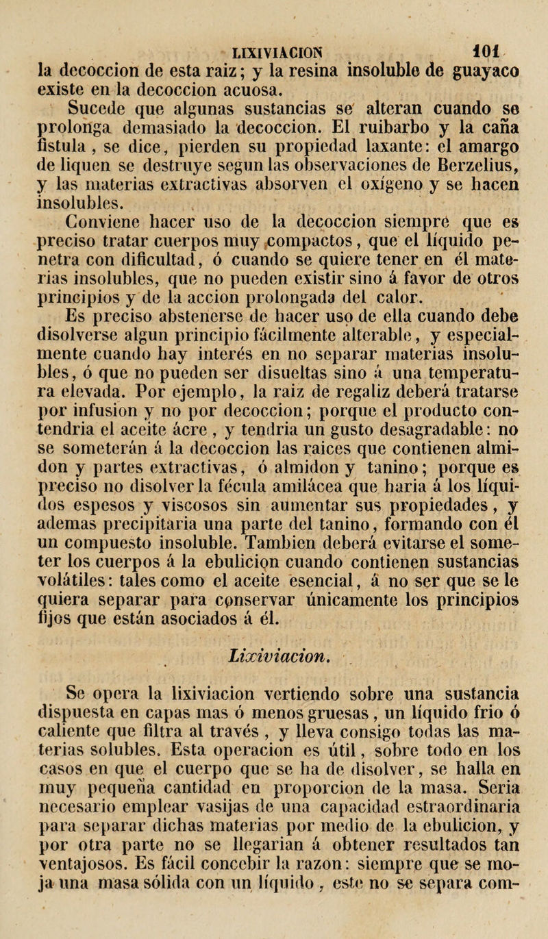 la decocción de esta raiz ; y la resina insoluble de guayaco existe en la decocción acuosa. Sucede que algunas sustancias se alteran cuando se prolonga demasiado la decocción. El ruibarbo y la caña fístula , se dice, pierden su propiedad laxante: el amargo de liquen se destruye según las observaciones de Berzelius, y las materias extractivas absorven el oxígeno y se hacen insolubles. Conviene hacer uso de la decocción siempre que es preciso tratar cuerpos muy compactos, que el líquido pe¬ netra con dificultad, ó cuando se quiere tener en él mate¬ rias insolubles, que no pueden existir sino á favor de otros principios y de la acción prolongada del calor. Es preciso abstenerse de hacer uso de ella cuando debe disolverse algún principio fácilmente alterable, y especial¬ mente cuando hay interés en no separar materias insolu¬ bles , ó que no pueden ser disueltas sino á una temperatu¬ ra elevada. Por ejemplo, la raiz de regaliz deberá tratarse por infusion y no por decocción; porque el producto con- tendria el aceite ácre , y tendría un gusto desagradable : no se someterán á la decocción las raíces que contienen almi¬ dón y partes extractivas, ó almidón y tanino ; porque es preciso no disolver la fécula amilácea que haria á los líqui¬ dos espesos y viscosos sin aumentar sus propiedades, y ademas precipitaría una parte del tanino, formando con él un compuesto insoluble. También deberá evitarse el some¬ ter los cuerpos á la ebulición cuando contienen sustancias volátiles : tales como el aceite esencial, á no ser que se le quiera separar para conservar únicamente los principios lijos que están asociados á él. Lixiviación. Se opera la lixiviación vertiendo sobre una sustancia dispuesta en capas mas ó menos gruesas , un líquido frió ó caliente que filtra al través , y lleva consigo todas las ma¬ terias solubles. Esta operación es útil, sobre todo en los casos en que el cuerpo que se ha de disolver, se halla en muy pequeña cantidad en proporción de la masa. Seria necesario emplear vasijas de una capacidad estraordinaria para separar dichas materias por medio de la ebulición, y por otra parte no se llegarían á obtener resultados tan ventajosos. Es fácil concebir la razón : siempre que se mo¬ ja una masa sólida con un líquido , este no se separa com-