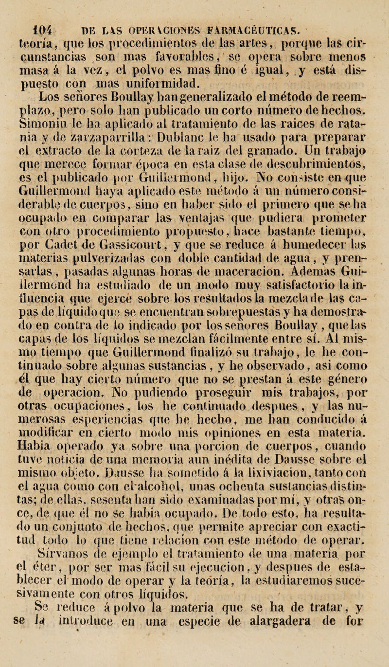 teoría, que los procedimientos de las artes, porque las cir¬ cunstancias son mas favorables, se opera sobre menos masa á la vez, el polvo es mas fino é igual, . y está dis¬ puesto con mas uniformidad. Los señores Boullay han generalizado el método de reem¬ plazo, pero solo han publicado un corto número de hechos. Simonin le ha aplicado al tratamiento de las raíces de rata¬ nia y de zarzaparrilla : Dublanc le ha usado para preparar el extracto de la corteza de la raíz del granado. Un trabajo que merece formar época en esta clase de descubrimientos, es el publicado por GuiÜermond, hijo. No consiste en que GuiÜermond haya aplicado este método á un número consi¬ derable de cuerpos, sino en haber sido el primero que se ha ocupado en comparar las ventajas que pudiera prometer con otro procedimiento propuesto, hace bastante tiempo, por Cadet de Gassicourt, y que se reduce á humedecer las materias pulverizadas con doble cantidad de agua, y pren¬ sarlas , pasadas algunas horas de maceracion. Ademas Gui- liermond ha estudiado de un modo muy satisfactorio la in¬ fluencia que ejerce sobre los rebultados la mezcla de las ca¬ pas de liquido que se encuentran sobrepuestas y ha demostra¬ do en contra de lo indicado por los señores Boullay , que las capas de los líquidos se mezclan fácilmente entre sí. Al mis¬ mo tiempo que GuiÜermond finalizó su trabajo, le he con¬ tinuado sobre algunas sustancias , y he observado, asi como él que hay cierto número que no se prestan á este género de operación. No podiendo proseguir mis trabajos, por otras ocupaciones, los he continuado despues, y las nu¬ merosas esperiencias que he hecho, me han conducido á modificar en cierto modo mis opiniones en esta materia. Habia operado ya sobre una porción de cuerpos, cuando tuve noticia de una memoria aun inédita de Dausse sobre el misino objeto. Dausse ha sometido á la lixiviación, tanto con el agua como con elaicohol, unas ochenta sustancias distin¬ tas; de ellas, sesenta han sido examinadas por mí, y otras on¬ ce, de que él no se había ocupado. De todo esto, ha resulta¬ do un conjunto de hechos, que permite apreciar con exacti¬ tud todo lo que tiene relación con este método de operar. Sírvanos de ejemplo el tratamiento de una materia por el éter, por ser mas fácil su ejecución, y después de esta¬ blecer el modo de operar y la teoría, la estudiaremos suce¬ sivamente con otros líquidos. Se reduce ápolvo la materia que se ha de tratar, y se Ja introduce en una especie de alargadera de for