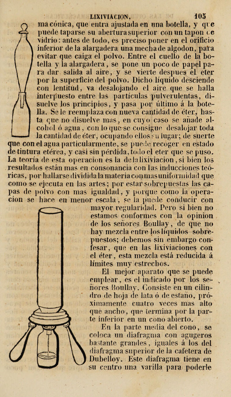 ma cónica, que entra ajustada en una botella, y qve puede taparse su abertura superior con un tapón ce vidrio: antes de todo, es preciso poner en el orificio inferior déla alargadera unamechade algodón, pata evitar que caiga el polvo. Entre el cuello de la bo¬ tella y la alargadera, se pone un poco de papel pa¬ ra dar salida al aire, y se vierte después el eter por la superficie del polvo. Dicho líquido desciende con lentitud, va desalojando el aire que se halla interpuesto entre las partículas pulverulentas, di¬ suelve los principios, y pasa por último á la bote¬ lla. Se le reemplaza con nueva cantidad de éter, has¬ ta que no disuelve mas, en cuyo caso se anade al¬ cohol ó agua, con lo que se consigue desalojar toda la cantidad de éter, ocupando ellos s u lugar;, de suerte que con el agua particularmente, se puede recoger en estado de tintura etérea, y casi sin pérdida, todo el eter que se puso. La teoría de esta operación es la de la lixiviación, si bien los resultados están mas en consonancia con las inducciones teó¬ ricas, por hallarse dividida la materia conmas uniformidad que como se ejecuta en las artes; por estar sobrepuestas las ca¬ pas de polvo con mas igualdad, y porque como la opera¬ ción se hace en menor escala, se la puede conducir con mayor regularidad. Pero si bien no estamos conformes con la opinion de los señores Boullay, de que no hay mezcla entre los líquidos sobre¬ puestos; debemos sin embargo con¬ fesar, que en las lixiviaciones con el éter, esta mezcla está reducida á límites muy estrechos. El mejor aparato que se puede emplear, es el indicado por los se¬ ñores Boullay. Consiste en un cilin¬ dro de hoja de lata ó de estaño, pró¬ ximamente cuatro veces mas alto que ancho, que termina por la par¬ te inferior en un cono abierto. En la parte media del cono, se coloca un diafragma con agugeros bastante grandes, iguales á los del diafragma superior de la cafetera de Dubelloy. Este diafragma tiene en su centro una varilla para poderle
