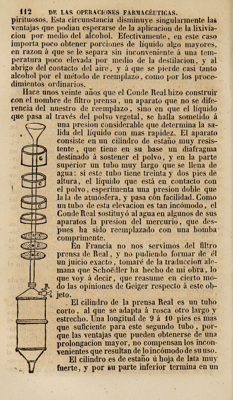 pirituosos. Esta circunstancia disminuye singularmente las ventajas que podian esperarse de la aplicación de la lixivia¬ ción por medio del alcohol. Efectivamente, en este caso importa poco obtener porciones de líquido algo mayores, en razón á que se le separa sin inconveniente á una tem¬ peratura poco elevada por medio de la destilación, y al abrigo del contacto del aire, y á que se pierde casi tanto alcohol por el método de reemplazo, corno por los proce¬ dimientos ordinarios. Hace unos veinte anos que el Conde Real hizo construir con el nombre de filtro prensa, un aparato que no se dife¬ rencia del nuestro de reemplazo, sino en que el líquido que pasa al través del polvo vegetal, se halla sometido á una presión considerable que determina la sa¬ lida del líquido con mas rapidez. El aparato consiste en un cilindro de estaño muy resis¬ tente , que tiene en su base un diafragma destinado á sostener el polvo, y en la parte superior un tubo muy largo que se llena de agua: si esto tubo tiene treinta y dos pies de altura, el líquido que está en contacto con el polvo, esperimenta una presión doble que la la de atmósfera, y pasa cón facilidad. Como un tubo de esta elevación es tan incómodo, el Conde Real sostituyó al agua en algunos de sus aparatos la presión del mercurio, que des¬ pués ha sido reemplazado con una bomba1 comprimente. En Francia no nos servimos del filtro prensa de Real, y no pudiendo formar de él un juicio exacto, tomaré de la traducción ale¬ mana que Schoëdler ha hecho de mi obra, lo que voy á decir, que reasume en cierto mo¬ do las opiniones de Geiger respecto a este ob¬ jeto. . El cilindro de la prensa Real es un tubo corto, al que se adapta á rosca otro largo y estrecho. Una longitud de 9 á 10 pies es mas que suficiente para este segundo tubo, por¬ que las ventajas que pueden obtenerse de una prolongación mayor, no compensan los incon¬ venientes que resultan de lo incómodo de su uso. El cilindro es de estaño ú hoja de lata muy fuerte, y por su parte inferior termina en un