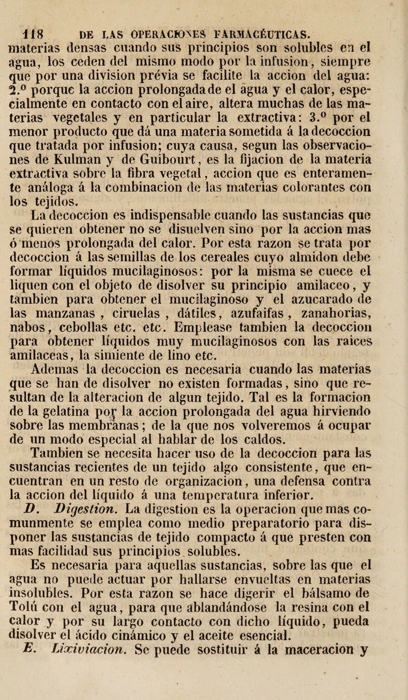 materias densas cuando sus principios son solubles en el agua, los ceden del mismo modo por la infusion, siempre que por una division previa se facilite la acción del agua: 2.° porque la acción prolongada de el agua y el calor, espe¬ cialmente en contacto con el aire, altera muchas de las ma¬ terias vegetales y en particular la extractiva: 3.° por el menor producto que dá una materia sometida á la decocción que tratada por infusion; cuya causa, según las observacio¬ nes de Kulman y de Guibourt, es la fijación de la materia extractiva sobre la fibra vegetal, acción que es enteramen¬ te análoga á la combinación de las materias colorantes con los tejidos. La decocción es indispensable cuando las sustancias que se quieren obtener no se disuelven sino por la acción mas ó menos prolongada del calor. Por esta razón se trata por decocción á las semillas de los cereales cuyo almidón debe formar líquidos mucilaginosos: por la misma se cuece el liquen con el objeto de disolver su principio amiláceo, y también para obtener el mucilaginoso y el azucarado de las manzanas, ciruelas, dátiles, azufaifas , zanahorias, nabos, cebollas etc. etc. Emplease también la decocción para obtener líquidos muy mucilaginosos con las raices amiláceas, la simiente de lino etc. Ademas la decocción es necesaria cuando las materias que se han de disolver no existen formadas, sino que re¬ sultan de la alteración de algún tejido. Tal es la formación de la gelatina por la acción prolongada del agua hirviendo sobre las membranas ; de la que nos volveremos á ocupar de un modo especial al hablar de los caldos. También se necesita hacer uso de la decocción para las sustancias recientes de un tejido algo consistente, que en¬ cuentran en un resto de organización, una defensa contra la acción del líquido á una temperatura inferior. B. Digestion. La digestion es la operación quemas co¬ munmente se emplea como medio preparatorio para dis¬ poner las sustancias de tejido compacto á que presten con mas facilidad sus principios solubles. Es necesaria para aquellas sustancias, sobre las que el agua no puede actuar por hallarse envueltas en materias insolubles. Por esta razón se hace digerir el bálsamo de Tolú con el agua, para que ablandándose la resina con el calor y por su largo contacto con dicho líquido, pueda disolver el ácido cinámico y el aceite esencial. E. Lixiviación. Se puede sostituir á la maceracion y