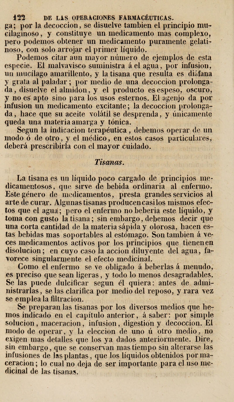 ga; por la decocción, se disuelve también el principio mu- cilaginoso, y constituye un medicamento mas complexo, pero podemos obtener un medicamento puramente gelati¬ noso, con solo arrojar el primer líquido. Podemos citar aun mayor número de ejemplos de esta especie. El malvavisco suministra áel agua, por infusion, un mucílago amarillento, y la tisana que resulta es diáfana y grata al paladar ; por medio de una decocción prolonga¬ da, disuelve el almidón, y el producto es espeso, oscuro, y no es apto sino para los usos esteraos. El agenjo da por infusion un medicamento excitante ; la decocción prolonga¬ da , hace que su aceite volátil se desprenda, y únicamente queda una materia amarga y tónica. Según la indicación terapéutica, debemos operar de un modo ó de otro, y el médico, en estos casos particulares, deberá prescribirla con el mayor cuidado. Tisanas. La tisana es un líquido poco cargado de principios me¬ dicamentosos, que sirve de bebida ordinaria al enfermo. Este género de medicamentos, presta grandes servicios al arte de curar. Algunas tisanas producen casi los mismos efec¬ tos que el agua; pero el enfermo nobeberia este líquido, y toma con gusto la tisana ; sin embargo, debemos decir que una corta cantidad de la materia sápida y olorosa, hacen es¬ tas bebidas mas soportables al estómago. Son también á ve¬ ces medicamentos activos por los principios que tienen en disolución ; en cuyo caso la acción diluyente del agua, fa¬ vorece singularmente el efecto medicinal. Como el enfermo se ve obligado á beberías á menudo, es preciso que sean ligeras, y todo lo menos desagradables. Se las puede dulcificar según él quiera: antes de admi¬ nistrarlas, se las clarifica por medio del reposo, y rara vez se emplea la filtración. Se preparan las tisanas por los diversos medios que he¬ mos indicado en el capítulo anterior, á saber: por simple solución, maceracion, infusion, digestion y decocción. El modo de operar, y la elección de uno ú otro medio, no exigen mas detalles que los ya dados anteriormente. Dire, sin embargo, que se conservan mas tiempo sin alterarse las infusiones de las plantas, que los líquidos obtenidos por ma¬ ceracion; lo cual no deja de ser importante para el uso me¬ dicinal de las tisanas.