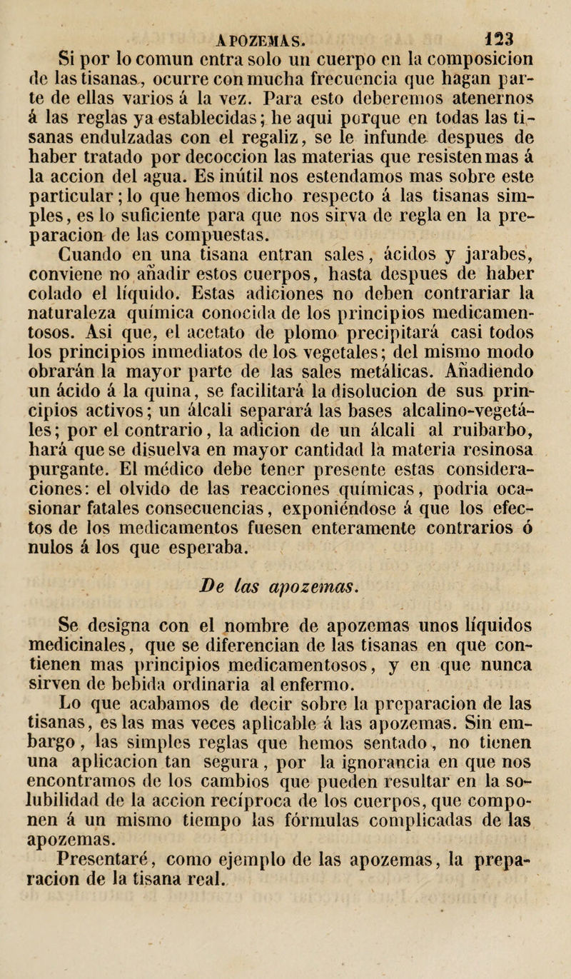 Si por lo común entra solo un cuerpo en la composición de las tisanas , ocurre con mucha frecuencia que hagan par¬ te de ellas varios á la vez. Para esto deberemos atenernos á las reglas ya establecidas ; he aqui porque en todas las ti¬ sanas endulzadas con el regaliz, se le infunde después de haber tratado por decocción las materias que resisten mas á la acción del agua. Es inútil nos estendamos mas sobre este particular ; lo que hemos dicho respecto á las tisanas sim¬ ples, es lo suficiente para que nos sirva de regla en la pre¬ paración de las compuestas. Cuando en una tisana entran sales, ácidos y jarabes, conviene no añadir estos cuerpos, hasta después de haber colado el líquido. Estas adiciones no deben contrariar la naturaleza química conocida de los principios medicamen¬ tosos. Asi que, el acetato de plomo precipitará casi todos los principios inmediatos de los vegetales; del mismo modo obrarán la mayor parte de las sales metálicas. Añadiendo un ácido á la quina, se facilitará la disolución de sus prin¬ cipios activos ; un álcali separará las bases alcalino-vegetá- les; por el contrario, la adición de un álcali al ruibarbo, hará que se disuelva en mayor cantidad la materia resinosa purgante. El médico debe tener presente estas considera¬ ciones: el olvido de las reacciones químicas, podría oca¬ sionar fatales consecuencias, exponiéndose á que los efec¬ tos de los medicamentos fuesen enteramente contrarios ó nulos á los que esperaba. Be las apozemas. Se designa con el nombre de apozemas unos líquidos medicinales, que se diferencian de las tisanas en que con¬ tienen mas principios medicamentosos, y en que nunca sirven de bebida ordinaria al enfermo. Lo que acabamos de decir sobre la preparación de las tisanas, es las mas veces aplicable á las apozemas. Sin em¬ bargo , las simples regias que hemos sentado, no tienen una aplicación tan segura, por la ignorancia en que nos encontramos de los cambios que pueden resultar en la so¬ lubilidad de la acción recíproca de los cuerpos, que compo¬ nen á un mismo tiempo las fórmulas complicadas de las apozemas. Presentaré, como ejemplo de las apozemas, la prepa¬ ración de la tisana real.
